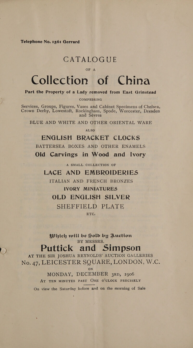 ) Telephone No. 1561 Gerrard OF A Collection of China Part the Property of a Lady removed from East Grinstead COMPRISING Services, Groups, Figures, Vases and Cabinet Specimens of Chelsea, Crown Derby, Lowestoft, Rockingham, Spode, Worcester, Dresden and Sévres BLUE AND WHITE AND OTHER ORIENTAL WARE ALSO ENGLISH BRACKET CLOCKS BATTERSEA BOXES AND OTHER ENAMELS Old Carvings in Wood and Ivory A SMALL COLLECTION OF LACE AND EMBROIDERIES ITALIAN AND FRENCH BRONZES IVORY MINIATURES OLD ENGLISH SILVER SHEE PIE LI: PUAT &amp; ETC. Which will be Sold by Auction BY MESSRS. Puttick and Simpson AT THE SIR JOSHUA REYNOLDS’ AUCTION GALLERIES No. 47, LEICESTER SQUARE, LONDON, W.C. ON MONDAY, DECEMBER 3rp, 1906 AT TEN MINUTES PAST ONE O’CLOCK PRECISELY  On view the Saturday before and on the morning of Sale