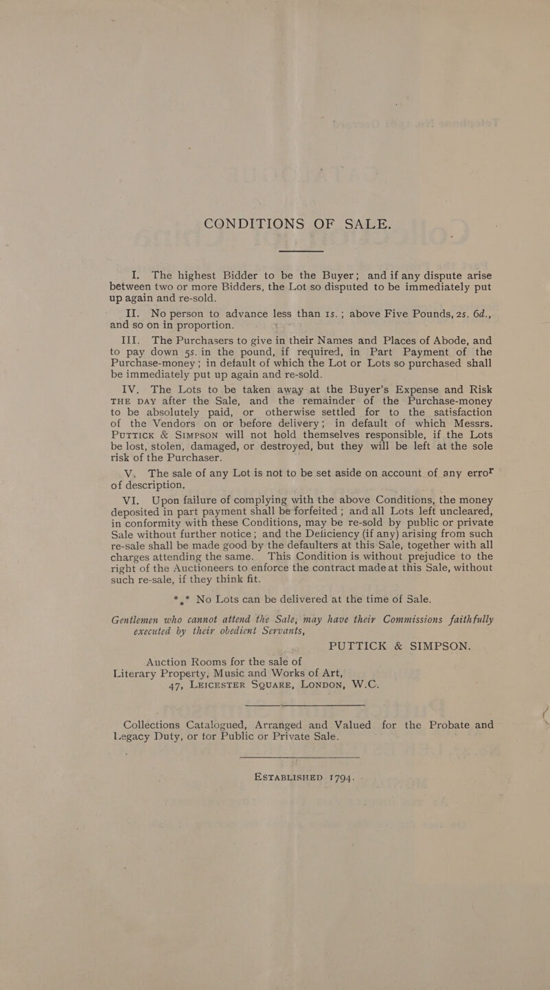 CONDITIONS (OF SAZEE. I. The highest Bidder to be the Buyer; and if any dispute arise between two or more Bidders, the Lot so disputed to be immediately put up again and re-sold. II. No person to advance less than 1s.; above Five Pounds, 2s. 64., and so on in proportion. III. The Purchasers to give in their Names and Places of Abode, and to pay down 5s. in the pound, if required, in Part Payment of the Purchase-money ; in default of which the Lot or Lots so purchased shall be immediately put up again and re-sold. IV. The Lots to be taken away at the Buyer's Expense and Risk THE DAY after the Sale, and the remainder of the Purchase-money to be absolutely paid, or otherwise settled for to the satisfaction of the Vendors on or before delivery; in default of which Messrs. Puttick &amp; Simpson will not hold themselves responsible, if the Lots be lost, stolen, damaged, or destroyed, but they will be left at the sole tisk of the Purchaser. V. The sale of any Lot is not to be set aside on account of any errot of description. VI. Upon failure of complying with the above Conditions, the money deposited in part payment shall be forfeited ; and all Lots left uncleared, in conformity with these Conditions, may be re-sold by public or private Sale without further notice; and the Deiiciency (if any) arising from such re-sale shall be made good by the defaulters at this Sale, together with all charges attending the same. This Condition is without prejudice to the right of the Auctioneers to enforce the contract made at this Sale, without such re-sale, if they think fit. * * No Lots can be delivered at the time of Sale. Gentlemen who cannot attend the Sale, may have their Commissions faithfully executed by their obedient Servants, PUTTICK &amp; SIMPSON. Auction Rooms for the sale of Literary Property, Music and Works of Art, 47, LEICESTER SQUARE, Lonpon, W.C.  Collections Catalogued, Arranged and Valued for the Probate and Legacy Duty, or tor Public or Private Sale. ESTABLISHED 1794.