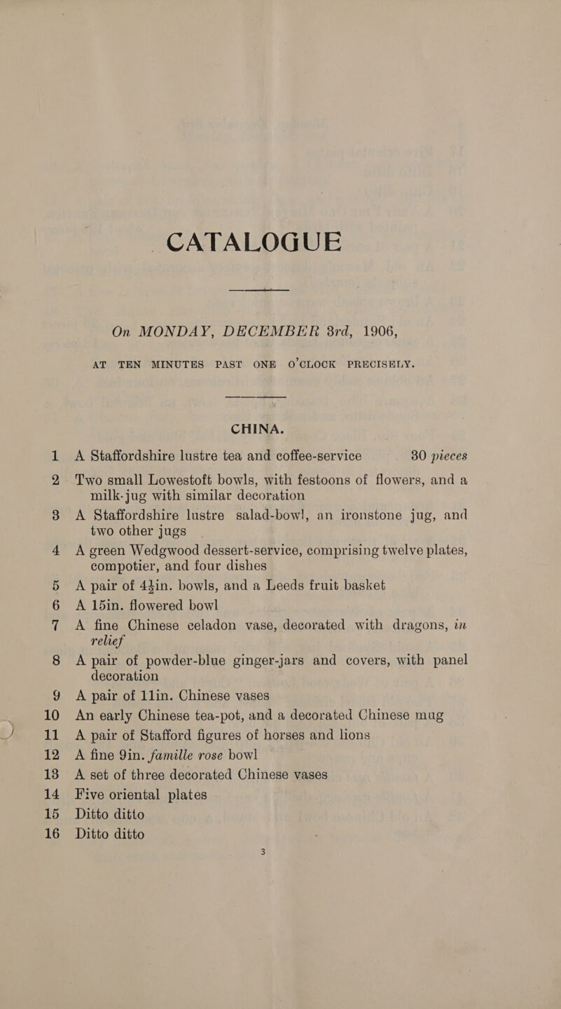 On MONDAY, DECEMBER 8rd, 1906, AT TEN MINUTES PAST ONE O'CLOCK PRECISELY. CHINA. A Staffordshire lustre tea and coffee-service 80 pieces Two small Lowestoft bowls, with festoons of flowers, and a milk-jug with similar decoration A Staffordshire lustre salad-bow!, an ironstone jug, and two other jugs A green Wedgwood dessert-service, comprising twelve plates, compotier, and four dishes A pair of 44in. bowls, and a Leeds fruit basket A 15in. flowered bowl A fine Chinese celadon vase, decorated with dragons, in relref A pair of powder-blue ginger-jars and covers, with panel decoration A pair of 1lin. Chinese vases An early Chinese tea-pot, and a decorated Chinese mug A pair of Stafford figures of horses and lions A fine Qin. famille rose bow! A set of three decorated Chinese vases Five oriental plates Ditto ditto Ditto ditto