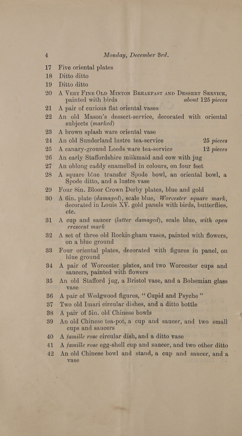 20 Five oriental plates A Very Fine Onp Minton Breaxrast anv Dessert SERVICE, painted with birds about 125 pieces A pair of curious flat oriental vases An old Mason’s dessert-service, decorated with oriental subjects (marked) A brown splash ware oriental vase An old Sunderland lustre tea-service 25 pieces A canary-ground Leeds ware tea-service 12 pieces An early Staffordshire milkmaid and cow with jug An oblong caddy enamelled in colours, on four feet A square biue transfer Spode bowl, an oriental bowl, a Spode ditto, and a lustre vase Four 8in. Bloor Crown Derby plates, blue and gold A 6in. plate (damaged), scale blue, Worvester square mark, decorated in Louis XY. gold panels with birds, butterflies, ete. A cup and saucer (latter damaged), scale blue, with open crescent mark A set of three old Rockin gham vases, painted with flowers, on a blue ground Four oriental plates, decorated with figures in panel, on blue ground A pair of Worcester plates, and two Worcester cups and saucers, painted with flowers An old Stafford jug, a Bristol vase, and a Bohemian glass vase A pair of Wedgwood figures, ‘‘ Cupid and Psyche ” Two old Imari circular dishes, and a ditto bottle A pair of 5in. old Chinese bowls An old Chinese tea-pot, a cup and saucer, and two. small cups and saucers A famille rose circular dish, and a ditto vase A famille rose egg-shell cup and saucer, and two other ditto An old Chinese bowl and stand, a cup and saucer, and a vase |