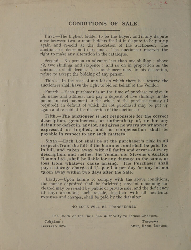 CONDITIONS OF SALE. First.—The highest bidder to be the buyer, and if any dispute arise between two or more bidders the lot in dispute to be put up again and.-re-sold at the discretion of the auctioneer. The auctioneer’s decision to be final. The auctioneer reserves me right to make any alteration in the catalogue. Second.—No person to advance less than one shilling ; above £2, two shillings and sixpence ; and so on in proportion as the auctioneer shall decide. The auctioneer may, in his discretion, refuse to accept the bidding of any person. Third.—In the case of any lot on which there is a reserve the auctioneer shall have the right to bid on behalf of the Vendor. Fourth.—Each purchaser is at the time of purchase to give in his name and address, and pay a deposit of five shillings in the pound in part payment or the whole of the purchase-money (if required), in default of which the lot purchased may be put up again and re-sold at the discretion of the auctioneer. Fitth.—The auctioneer is not responsible for the correct description, Senuineness, or authenticity of, or for any default or defect in, any lot, and gives no warranty whatever, expressed or implied, and no OO cs ae shail be payable in respect to any such matters. Sixth.—Each Lot shall be at the purchaser’s risk in all respects from the fall of the hammer, and shall be paid for in full, and taken away with all faults and errors of every description, and neither the Vendor nor Stevens’s Auction Rooms Ltd., shall be liable for any damage to the same, or loss from whatever cause arising. The Purchaser shall pay a storage charge of 1/— per Lot per day for any lot not taken away within two days after the Sale. Lastly.—Upon failure to comply with the above conditions, the money deposited shall be forfeited; any lot remaining un- cleared may be re-sold by public or private sale, and the deficiency (if any) attending such re-sale, together with all incidental expenses and charges, shall be paid by the defaulter. NO LOTS WILL BE TRANSFERRED. “ The Clerk of the Sale has Authority to refuse Cheques. Telephone : Telegrams : GERRARD 1824. Auks, RAND, LonDeN.