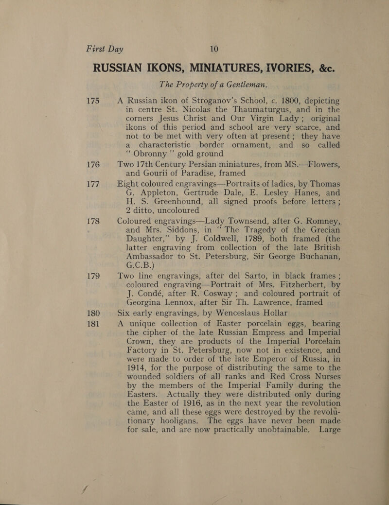 175 176 177 178 179 180 181 The Property of a Gentleman. A Russian ikon of Stroganov’s School, c. 1800, depicting in centre St. Nicolas the Thaumaturgus, and in the corners Jesus Christ and Our Virgin Lady; original ikons of this period and school are very scarce, and not to be met with very often at present; they have a characteristic border ornament, and so called “ Obronny ” gold ground Two 17th Century Persian miniatures, from MS.—Flowers, and Gourii of Paradise, framed Eight coloured engravings—Portraits of ladies, by Thomas G. Appleton, Gertrude Dale, E. Lesley Hanes, and H. S. Greenhound, all signed proofs before letters ; 2 ditto, uncoloured and Mrs. Siddons, in “ The Tragedy of the Grecian Daughter,’ by J. Coldwell, 1789, both framed (the latter engraving from collection of the late British Ambassador to St. Petersburg, Sir George Buchanan, G.C.B.) Two line engravings, after del Sarto, in black frames ; coloured engraving—Portrait of Mrs. Fitzherbert, by J. Condé, after R. Cosway ; and coloured portrait of Georgina Lennox, after Sir Th. Lawrence, framed Six early engravings, by Wenceslaus Hollar A unique collection of Easter porcelain eggs, bearing the cipher of the late Russian Empress and Imperial Crown, they are products of the Imperial Porcelain Factory in St. Petersburg, now not in existence, and were made to order of the late Emperor of Russia, in 1914, for the purpose of distributing the same to the wounded soldiers of all ranks and Red Cross Nurses by the members of the Imperial Family during the Easters. Actually they were distributed only during the Easter of 1916, as in the next year the revolution came, and all these eggs were destroyed by the revolu- tionary hooligans. The eggs have never been made for sale, and are now practically unobtainable. Large