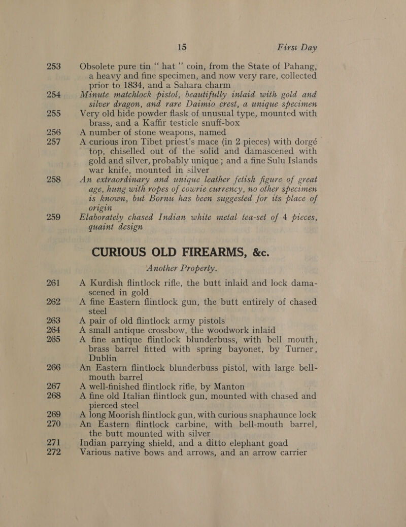 253 254 255 256 297 258 259 261 262 263 264 265 266 267 268 269 270 271 272 15 First Day Obsolete pure tin “ hat ’’ coin, from the State of Pahang, a heavy and fine specimen, and now very rare, collected prior to 1834, and a Sahara charm Minute matchlock pistol, beautifully inlard with gold and silver dragon, and rare Daimio crest, a umique specimen Very old hide powder flask of unusual type, mounted with brass, and a Kaffir testicle snuff-box A number of stone weapons, named A curious iron Tibet priest’s mace (in 2 pieces) with dorgé top, chiselled out of the solid and damascened with gold and silver, probably unique; and a fine Sulu Islands war knife, mounted in silver An extraordinary and unique leather fetish figure of great age, hung with ropes of cowrte currency, no other specimen is known, but Bornu has been suggested for its place of origin Elaborately chased Indian white metal tea-set of 4 pieces, quaint design CURIOUS OLD FIREARMS, &amp;c. Another Property. A Kurdish flintlock rifle, the butt inlaid and lock dama- scened in gold A fine Eastern flintlock gun, the butt entirely of chased steel A pair of old flintlock army pistols A small antique crossbow, the woodwork inlaid A fine antique flintlock blunderbuss, with bell mouth, brass barrel fitted with spring bayonet, by Turner, Dublin An Eastern flintlock blunderbuss pistol, with large bell- mouth barrel A well-finished flintlock rifle, by Manton A fine old Italian flintlock gun, mounted with chased and pierced steel A long Moorish flintlock gun, with curious snaphaunce lock An Eastern flintlock carbine, with bell-mouth barrel, the butt mounted with silver Indian parrying shield, and a ditto elephant goad Various native bows and arrows, and an arrow carrier