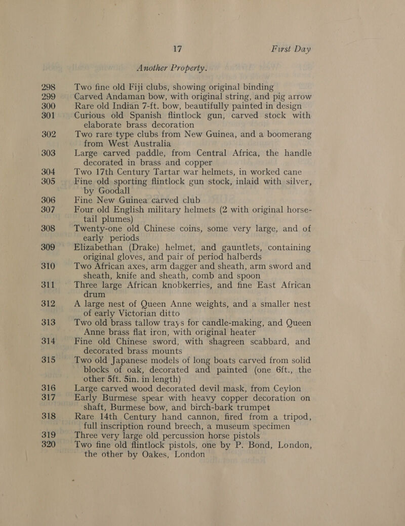 298 299 300 301 302 303 304 305 306 307 308 309 310 31] 312 313 314 315 316 317 318 319 320 17 First Day Another Property. Two fine old Fiji clubs, showing original binding Carved Andaman bow, with original string, and pig arrow Rare old Indian 7-ft. bow, beautifully painted in design Curious old Spanish flintlock gun, carved stock with elaborate brass decoration Two rare type clubs from New Guinea, and a boomerang from West Australia Large carved paddle, from Central Africa, the handle decorated in brass and copper Two 17th Century Tartar war helmets, in worked cane Fine old sporting flintlock gun stock, inlaid with silver, by Goodall Fine New Guinea carved club Four old English military helmets (2 with original horse- tail plumes) Twenty-one old Chinese coins, some very large, and of early periods Elizabethan (Drake) helmet, and gauntlets, containing original gloves, and pair of period halberds Two African axes, arm dagger and sheath, arm sword and sheath, knife and sheath, comb and spoon Three large African knobkerries, and fine East African drum A large nest of Queen Anne weights, and a smaller nest of early Victorian ditto Two old brass tallow trays for candle-making, and Queen Anne brass flat iron, with original heater Fine old Chinese sword, with shagreen scabbard, and decorated brass mounts Two old Japanese models of long boats carved from solid blocks of oak, decorated and painted (one 6ft., the other 5ft. 5in. in length) Large carved wood decorated devil mask, from Ceylon Early Burmese spear with heavy copper decoration on shaft, Burmese bow, and birch-bark trumpet Rare 14th Century hand cannon, fired from a tripod, full inscription round breech, a museum specimen Three very large old percussion horse pistols Two fine old flintlock pistols, one by P. Bond, London, the other by Oakes, London