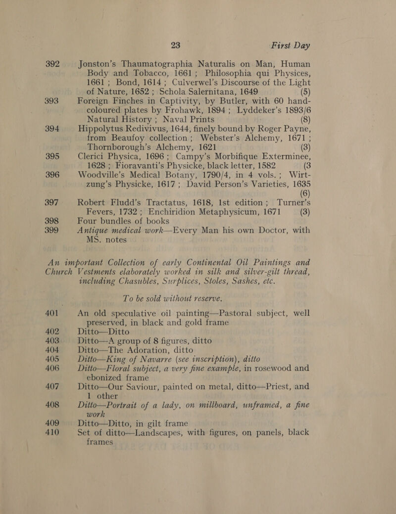 392 393 394 395 396 397 398 399 28°) First Day Jonston’s Thaumatographia Naturalis on Man, Human Body and Tobacco, 1661; Philosophia qui Physices, 1661 ; Bond, 1614 ; Culverwel’s Discourse of the Light of Nature, 1652 ; Schola Salernitana, 1649 (5) Foreign Finches in Captivity, by Butler, with 60 hand- coloured plates by Frohawk, 1894 ; Lyddeker’ S 1893/6 Natural History ; Naval Prints (8) Hippolytus Redivivus, 1644, finely bound by Roger Payne, from Beaufoy collection: Webster’s Alchemy, 1671 ; Thornborough’s Alchemy, 1621 (3) Clerici Physica, 1696; Campy’s Morbifique Exterminee, 1628 ; Fioravanti’s Physicke, black letter, 1582 (3 Woodville’s Medical Botany, 1790/4, in 4 vols. ; Wirt- zung’s Physicke, 1617 ; David Person’s Varieties, 1635 (6) Robert Fludd’s Tractatus, 1618, Ist edition; Turner’s Fevers, 1732 ; Enchiridion Metaphysicum, 1671 (3) Four bundles of books Antique medical work—Every Man his own Doctor, with MS. notes 402 403 404 405 406 407 408 409 410 including Chasubles, Surplices, Stoles, Sashes, etc. To be sold without reserve. An old speculative oil painting—Pastoral subject, well preserved, in black and gold frame Ditto—Ditto Ditto—A group of 8 figures, ditto Ditto—The Adoration, ditto Ditto—King of Navarre (see inscription), ditto Ditto—Floral subject, a very fine example, in rosewood and ebonized frame Ditto—Our Saviour, painted on metal, ditto—Priest, and 1 other Ditto—Portrait of a lady, on millboard, unframed, a fine work Ditto—Ditto, in gilt frame Set of ditto—Landscapes, with figures, on panels, black frames