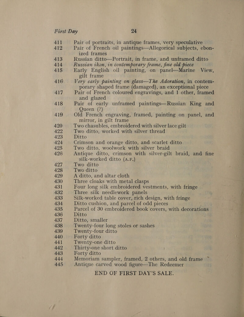 411 412 413 414 415 Pair of portraits, in antique frames, very speculative Pair of French oil paintings—Allegorical subjects, ebon- ized frames Russian ditto—Portrait, in frame, and unframed ditto Russian ikon, 1n contemporary frame, fine old piece Early English oil painting, on panel—Marine View, gilt frame Very early painting on glass—The Adoration, in contem- porary shaped frame (damaged), an exceptional piece Pair of French coloured engravings, and 1 other, framed and glazed Pair of early unframed paintings—Russian King and Queen (?) Old French engraving, framed, painting on panel, and mirror, in gilt frame Two chasubles, embroidered with silver lace gilt Two ditto, worked with silver thread Ditto Crimson and orange ditto, and scarlet ditto Two ditto, woolwork with silver braid Antique ditto, crimson with silver-gilt braid, and fine silk-worked ditto (A.F.) Two ditto Two ditto A ditto, and altar cloth Three cloaks with metal clasps Four long silk embroidered vestments, with fringe . Three silk needlework panels Silk-worked table cover, rich design, with fringe Ditto cushion, and parcel of odd pieces Parcel of 30 embroidered book covers, with decorations Ditto Ditto, smaller Twenty-four long stoles or sashes Twenty-four ditto Forty ditto Twenty-one ditto Thirty-one short ditto Forty ditto Memoriam sampler, framed, 2 others, and old frame ~ Antique carved wood figure—The Redeemer END OF FIRSTSDAY 'S SALE.
