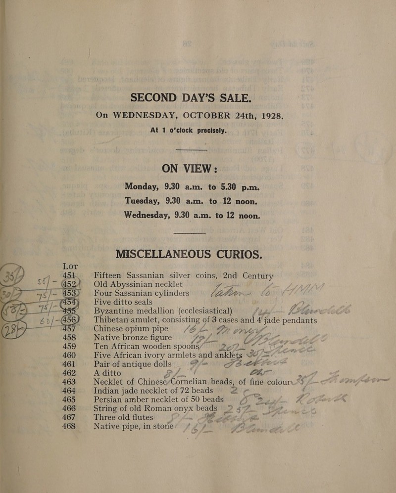  ON VIEW : Monday, 9.30 a.m. to 5.30 p.m. Tuesday, 9.30 a.m. to 12 noon. Wednesday, 9.30 a.m. to 12 noon. MISCELLANEOUS CURIOS. Fifteen Sassanian silver coins, 2nd Century Old Abyssinian necklet Four Sassanian cylinders Vere y Five ditto seals Byzantine medallion (ecclesiastical) oP BOP Thibetan amulet, consisting of 3 cases and 4 tates pend Was f AY te ¢ y oR 5 S62 2, Chinese opium pipe L- Py o&gt; vey”, Native bronze figure Gp fri LDP gy, Ten African wooden spoons Ness ~ Five African ivory armlets and anklets We ok Pair of antique Aye Pe SE CF A ditto f Ctr Pi Necklet of Chinese: eorielitty beads, of fine colour, og Indian jade necklet of 72 beads 2 oom d Persian amber necklet of 50 beads ss 12. 5 vat ~~ ed String of old Roman Sa Mee o2 SF! { Three old flutes } SP eh: ee, Native pipe, instones #4 A hee
