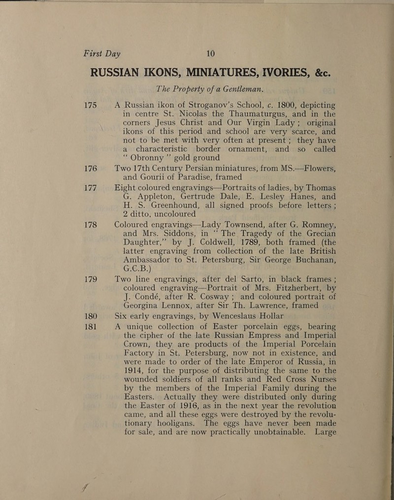  175 176 177 178 179 180 181 The Property of a Gentleman. A Russian ikon of Stroganov’s School, c. 1800, depicting in centre St. Nicolas the Thaumaturgus, and in the corners Jesus Christ and Our Virgin Lady; original ikons of this period and school are very scarce, and not to be met with very often at present; they have a characteristic border ornament, and so called “ Obronny ”’ gold ground Two 17th Century Persian miniatures, from MS.—Flowers, and Gourii of Paradise, framed Eight coloured engravings—Portraits of ladies, by Thomas G. Appleton, Gertrude Dale, E. Lesley Hanes, and H. S. Greenhound, all signed proofs before letters ; 2 ditto, uncoloured Coloured engravings—Lady Townsend, after G. Romney, and Mrs. Siddons, in “‘ The Tragedy of the Grecian Daughter,’ by J. Coldwell, 1789, both framed. (the latter engraving from collection of the late British Ambassador to St. Petersburg, Sir George Buchanan, G.C.B.) Two line engravings, after del Sarto, in black frames ; coloured engraving—Portrait of Mrs. Fitzherbert, by J. Condé, after R. Cosway ; and coloured portrait of Georgina Lennox, after Sir Th. Lawrence, framed Six early engravings, by Wenceslaus Hollar A unique collection of Easter porcelain eggs, bearing the cipher of the late Russian Empress and Imperial Crown, they are products of the Imperial Porcelain Factory in St. Petersburg, now not in existence, and were made to order of the late Emperor of Russia, in 1914, for the purpose of distributing the same to the wounded soldiers of all ranks and Red Cross Nurses by the members of the Imperial Family during the Easters. Actually they were distributed only during the Easter of 1916, as in the next year the revolution came, and all these eggs were destroyed by the revolu- tionary hooligans. The eggs have never been made for sale, and are now practically unobtainable. Large 