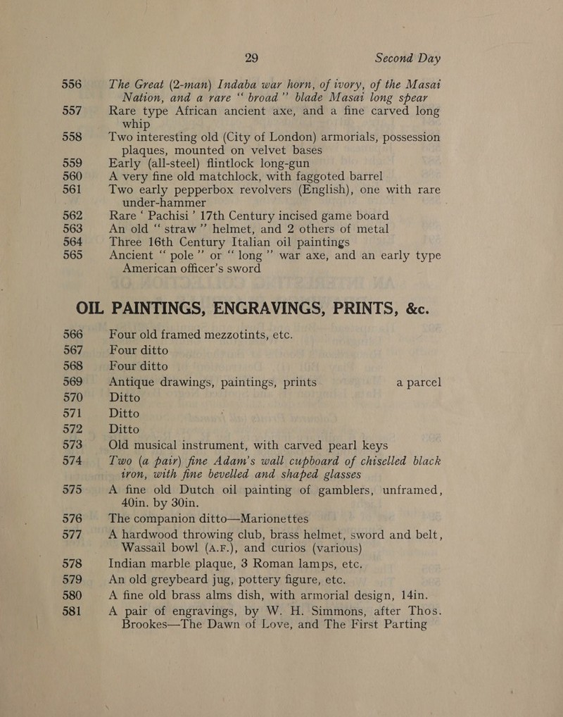 556 557 558 559 560 561 562 963 564 565 29 Second Day The Great (2-man) Indaba war horn, of wory, of the Masai Nation, and a rare “ broad’”’ blade Masai long spear Rare type African ancient axe, and a fine carved long whip Two interesting old (City of London) armorials, possession plaques, mounted on velvet bases Early (all-steel) flintlock long-gun A very fine old matchlock, with faggoted barrel Two early pepperbox revolvers (English), one with rare under-hammer Rare “ Pachisi’ 17th Century incised game board An old “ straw’”’ helmet, and 2 others of metal Three 16th Century Italian oil paintings Ancient “ pole’’ or “ long ’’ war axe, and an early type American officer’s sword 566 567 568 569 970 971 972 573 574 9795 576 577 578 579 580 581 Four old framed mezzotints, etc. Four ditto Four ditto Antique drawings, paintings, prints a parcel Ditto Ditto Ditto Old musical instrument, with carved pearl keys Two (a pair) fine Adam’s wall cupboard of chiselled black tron, with fine bevelled and shaped glasses A fine old Dutch oil painting of gamblers, unframed, 40in. by 30in. The companion ditto—Marionettes A hardwood throwing club, brass helmet, sword and belt, Wassail bowl (A.F.), and curios (various) Indian marble plaque, 3 Roman lamps, etc. An old greybeard jug, pottery figure, etc. A fine old brass alms dish, with armorial design, 14in. A pair of engravings, by W. H. Simmons, after Thos. Brookes—The Dawn of Love, and The First Parting