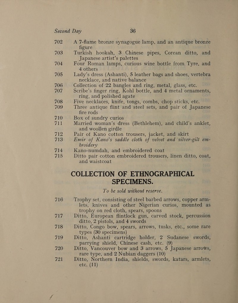 702 703 704 705 706 707 708 709 710 Jp! 712 713 714 715 A 7-flame bronze synagogue lamp, and an antique bronze figure Turkish hookah, 3 Chinese pipes, Corean ditto, and Japanese artist’s palettes Four Roman lamps, curious wine bottle from Tyre, and 4 others Lady’s dress (Ashanti), 5 leather bags and shoes, vertebra necklace, and native balance Collection of 22 bangles and ring, metal, glass, etc. Scribe’s finger ring, Kohl bottle, and 4 metal ornaments, ring, and polished agate Five necklaces, knife, tongs, combs, chop sticks, etc. Three antique flint and steel sets, and pair of Japanese fire rods Box of sundry curios Married woman’s dress (Bethlehem), and child’s anklet, and woollen girdle Pair of Kano cotton trousers, jacket, and skirt Emir of Kano’s saddle cloth of velvet and silver-gilt em- broidery Kano-numdah, and embroidered coat Ditto pair cotton embroidered trousers, linen ditto, coat, and waistcoat SPECIMENS. To be sold without reserve. Trophy set, consisting of steel barbed arrows, copper arm- lets, knives and other Nigerian curios, mounted as trophy on red cloth, spears, spoons Ditto, European flintlock gun, carved stock, percussion ditto, 2 pistols, and 4 swords Ditto, Congo bow, spears, arrows, tusks, etc., some rare types (30 specimens) Ditto, Ashanti cartridge holder, 2 Sudanese swords, parrying shield, Chinese cash, etc. (9) Ditto, Vancouver bow and 3 arrows, 5 Japanese arrows, rare type, and 2 Nubian daggers (10) Ditto, Northern India, shields, swords, katars, armlets,