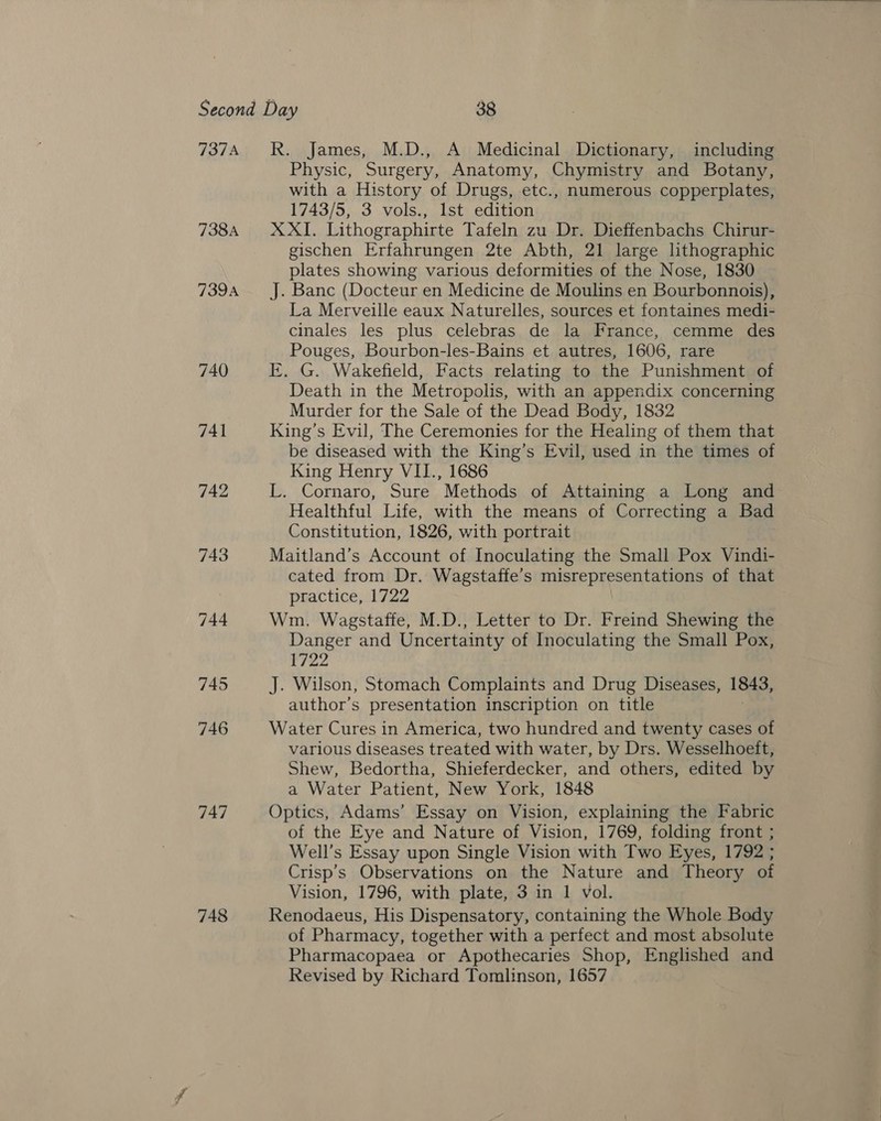 737A 738A 739A 740 741 742 743 744 745 746 747 748 R. James, M.D., A Medicinal Dictionary, including Physic, Surgery, Anatomy, Chymistry and Botany, with a History of Drugs, etc., numerous copperplates, 1743/5, 3 vols., Ist edition XXI. Lithographirte Tafeln zu Dr. Dieffenbachs Chirur- gischen Erfahrungen 2te Abth, 21 large lithographic plates showing various deformities of the Nose, 1830 J. Banc (Docteur en Medicine de Moulins en Bourbonnois), La Merveille eaux Naturelles, sources et fontaines medi- cinales les plus celebras de la France, cemme des Pouges, Bourbon-les-Bains et autres, 1606, rare E. G. Wakefield, Facts relating to the Punishment of Death in the Metropolis, with an appendix concerning Murder for the Sale of the Dead Body, 1832 King’s Evil, The Ceremonies for the Healing of them that be diseased with the King’s Evil, used in the times of King Henry VII., 1686 L. Cornaro, Sure Methods of Attaining a Long and Healthful Life, with the means of Correcting a Bad Constitution, 1826, with portrait Maitland’s Account of Inoculating the Small Pox Vindi- cated from Dr. Wagstaffe’s misrepresentations of that practice, 1722 Wm. Wagstaffe, M.D., Letter to Dr. Freind Shewing the Danger and Uncertainty of Inoculating the Small Pox, 1722 J. Wilson, Stomach Complaints and Drug Diseases, 1843, author’s presentation inscription on title Water Cures in America, two hundred and twenty cases of various diseases treated with water, by Drs. Wesselhoeft, Shew, Bedortha, Shieferdecker, and others, edited by a Water Patient, New York, 1848 Optics, Adams’ Essay on Vision, explaining the Fabric of the Eye and Nature of Vision, 1769, folding front ; Well’s Essay upon Single Vision with Two Eyes, 1792 ; Crisp’s Observations on the Nature and Theory of Vision, 1796, with plate, 3 in 1 vol. Renodaeus, His Dispensatory, containing the Whole Body of Pharmacy, together with a perfect and most absolute Pharmacopaea or Apothecaries Shop, Englished and Revised by Richard Tomlinson, 1657