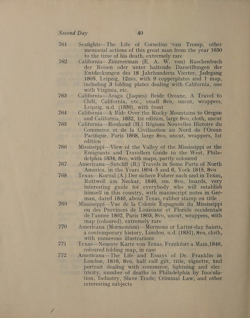 761 762 Seafights—The Life of Cornelius ‘van Tromp, other memorial actions of this great man from the year 1650 to the time of his death, extremely rare California—Zimmerman (E. A. W. von) Raschenbuch der Reisen oder unter haltende Darsetllungen der Entdeckungen des 18 Jahrhunderts Vierter, Jadrgang 1805, Leipzig, 12mo, with 9 copperplates and 1 map, including 3 folding plates dealing with California, one with Virginia, etc. California—Araga (Jaques) Beide Oceane, A Travel to Chili, California, etc., small 8vo, uncut, wrappers, Leipzig, n.d. (1850), with front | California—A Ride Over the Rocky Mountains to Oregon and California, 1852, Ist edition, large 8vo, cloth, uncut California—Rouhaud (H.) Régions Nouvelles Histoire du Commerce et de la Civilisation au Nord de l’Ocean Pacifique, Paris 1868, large 8vo, uncut, wrappers, Ist edition Mississippi—View of the Valley of the Mississippi or the Emigrants and Travellers Guide to the West, Phila- delphia 1834, 8vo, with maps, partly coloured | Americana—Sutcliff (R.) Travels in Some Parts of North Texas—Korval (A.) Der sichere Fuhrer nach und in Texas, Rottwell am Neckar, 1846, sm. 8vo, boards, very interesting guide for everybody who will establish himself in this country, with manuscript notes in Ger- man, dated 1846, about Texas, rubber stamp on title Mississippi—Vue de la Colonie Espagnole du Mississippi ou des Provinces de Louisiane et Floride occidentale de l’annee 1802, Paris 1803, 8vo, uncut, wrappers, with map (coloured), extremely rare Americana (Mormonism)—Mormons or Latter-day Saints, a contemporary history, London, n.d. (1851), 8vo, cloth, with numerous illustrations Texas—Neueste Karte von Texas, Frankfort a Main,1846, coloured folding map, in case Americana— The Life and Essays of Dr. Frankhn in London, 1816, 8vo, half calf gilt, title, vignette, and portrait dealing with commerce, lightning and elec- tricity, number of deaths in Philadelphia by Inocula- tion, Industry, Slave Trade, Criminal Law, and other interesting subjects 