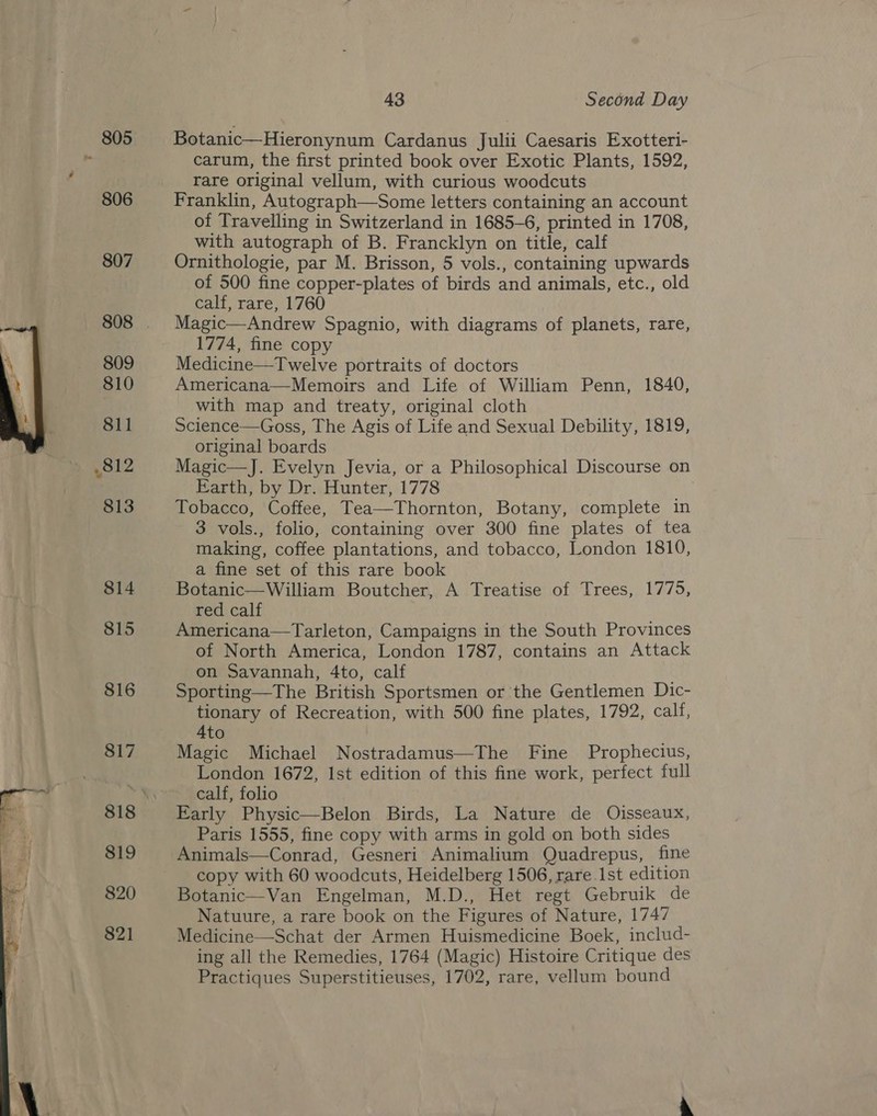   805 806 43 Second Day Botanic—Hieronynum Cardanus Julii Caesaris Exotteri- carum, the first printed book over Exotic Plants, 1592, rare original vellum, with curious woodcuts Franklin, Autograph—Some letters containing an account of Travelling in Switzerland in 1685-6, printed in 1708, with autograph of B. Francklyn on title, calf Ornithologie, par M. Brisson, 5 vols., containing upwards of 500 fine copper-plates of birds and animals, etc., old calf, rare, 1760 Magic—Andrew Spagnio, with diagrams of planets, rare, 1774, fine copy Medicine—Twelve portraits of doctors Americana—Memoirs and Life of William Penn, 1840, with map and treaty, original cloth Science—Goss, The Agis of Life and Sexual Debility, 1819, original boards Magic—J. Evelyn Jevia, or a Philosophical Discourse on Earth, by Dr. Hunter, 1778 a Tobacco, Coffee, Tea—Thornton, Botany, complete in 3 vols., folio, containing over 300 fine plates of tea making, coffee plantations, and tobacco, London 1810, a fine set of this rare book Botanic—William Boutcher, A Treatise of Trees, 1775, red calf Americana—Tarleton, Campaigns in the South Provinces of North America, London 1787, contains an Attack on Savannah, 4to, calf Sporting—The British Sportsmen or the Gentlemen Dic- tionary of Recreation, with 500 fine plates, 1792, calf, 4to Magic Michael Nostradamus—The Fine Prophecius, London 1672, Ist edition of this fine work, perfect full calf, folio Early Physic—Belon Birds, La Nature de Oisseaux, Paris 1555, fine copy with arms in gold on both sides Animals—Conrad, Gesneri Animalium Quadrepus, fine copy with 60 woodcuts, Heidelberg 1506, rare Ist edition Botanic—Van Engelman, M.D., Het regt Gebruik de Natuure, a rare book on the Figures of Nature, 1747 Medicine—Schat der Armen Huismedicine Boek, includ- ing all the Remedies, 1764 (Magic) Histoire Critique des Practiques Superstitieuses, 1702, rare, vellum bound