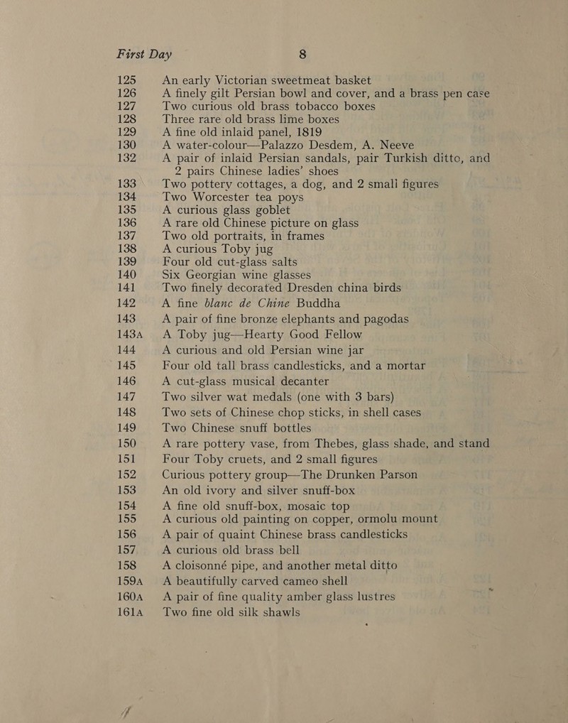 125 126 127 128 129 130 132 133 134 135 136 137 138 139 140 141 142 143 143A 144 145 146 147 148 149 150 151 152 153 154 155 156 157 158 159A 160A 1614 An early Victorian sweetmeat basket A finely gilt Persian bowl and cover, and a brass pen case Two curious old brass tobacco boxes Three rare old brass lime boxes A fine old inlaid panel, 1819 A water-colour—Palazzo Desdem, A. Neeve A pair of inlaid Persian sandals, pair Turkish ditte, and 2 pairs Chinese ladies’ shoes Two pottery cottages, a dog, and 2 smali figures Two Worcester tea poys A curious glass goblet A rare old Chinese picture on glass Two old portraits, in frames A curious Toby jug Four old cut-glass salts Six Georgian wine glasses Two finely decorated Dresden china birds A fine blanc de Chine Buddha A pair of fine bronze elephants and pagodas A Toby jug—Hearty Good Fellow A curious and old Persian wine jar Four old tall brass candlesticks, and a mortar A cut-glass musical decanter Two silver wat medals (one with 3 bars) Two sets of Chinese chop sticks, in shell cases Two Chinese snuff bottles A rare pottery vase, from Thebes, glass shade, and stand Four Toby cruets, and 2 small figures Curious pottery group—The Drunken Parson An old ivory and silver snuff-box A fine old snuff-box, mosaic top A curious old painting on copper, ormolu mount A pair of quaint Chinese brass candlesticks A curious old brass bell A cloisonné pipe, and another metal ditto A beautifully carved cameo shell A pair of fine quality amber glass lustres Two fine old silk shawls