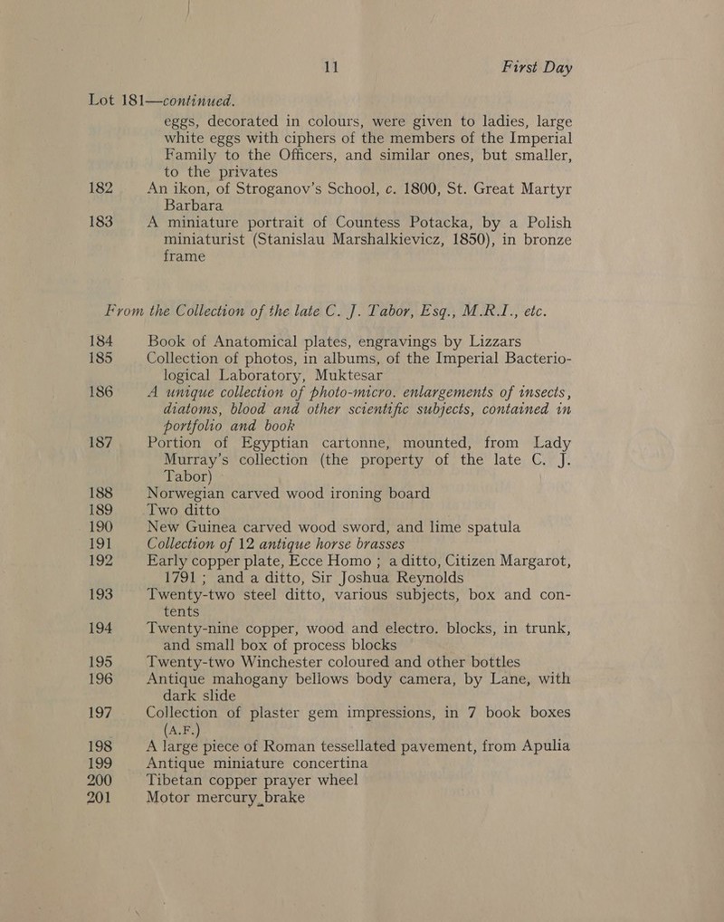 Lot 181—continued. eggs, decorated in colours, were given to ladies, large white eggs with ciphers of the members of the Imperial Family to the Officers, and similar ones, but smaller, to the privates 182 An ikon, of Stroganov’s School, c. 1800, St. Great Martyr Barbara 183 A miniature portrait of Countess Potacka, by a Polish miniaturist (Stanislau Marshalkievicz, 1850), in bronze frame From the GUieeh oh of the late C. J. Tabor, Esq., M.RI., etc. 184 Book of Anatomical plates, engravings by Lizzars 185 Collection of photos, in albums, of the Imperial Bacterio- logical Laboratory, Muktesar 186 A unique collection of photo-micro. enlargements of insects, diatoms, blood and other scientific subjects, contained in portfolio and book 187 Portion of Egyptian cartonne, mounted, from Lady Murray's collection (the property of the late C. J. Tabor) | 188 Norwegian carved wood ironing board 189 Two ditto ! 190 New Guinea carved wood sword, and hme spatula 191 Collection of 12 antique horse brasses 192 Early copper plate, Ecce Homo ; a ditto, Citizen Margarot, 1791 ; and a ditto, Sir Joshua Reynolds 193 Twenty-two steel ditto, various subjects, box and con- tents 194 Twenty-nine copper, wood and electro. blocks, in trunk, and small box of process blocks 195 Twenty-two Winchester coloured and other bottles 196 Antique mahogany bellows body camera, by Lane, with dark slide 197 Collection of plaster gem impressions, in 7 book boxes | (A.F.) 198 A large piece of Roman tessellated pavement, from Apulia 199 Antique miniature concertina 200 Tibetan copper prayer wheel 201 Motor mercury, brake