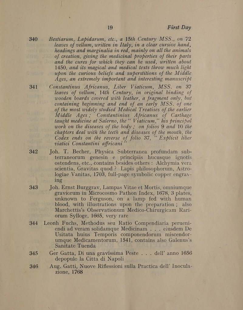 340 341 342 343 344 345 346 19 First Day Bestiarum, Lapidarum, etc., a 15th Century MSS., on 72 leaves of vellum, written in Italy, in a clear cursive hand, headings and marginalia in red, mainly on all the animals of creation, giving the medicinal properties of their paris and the cures for which they can be used, written about 1450, and its magical and medical texts throw much light upon the curious beliefs and superstitions of the Middle Ages, an extremely important and interesting manuscript Constantinus Africanus, Liber Viaticum, MSS. on 37 leaves of vellum, 14th Century, in original binding of wooden boards covered with leather, a fragment only, but containing beginning and end of an early MSS. of one of the most widely studied Medical Treatises of the earlver Middle Ages; Constantinius Africanus of Carthage taught medicine at Salerno, the“ Viaticum,” his principal work on the diseases of the body ; on folios 9 and 10 the chapters deal with the teeth and diseases of the mouth, the Codex ends on the reverse of folio 37, “ Explicit liber viatict Constantin affricant ”’ Joh. T. Becher, Physica Subterranea profundam sub- terraneorum genesin e principiis hucusque ignotis ostendens, etc., contains besides others : Alchymia vera scientia, Gravitas quod ? Lapis philosophorum, Astro- logiae Vanitas, 1703, full-page symbolic copper engrav- ing Joh. Ernst Burggrav, Lampas Vitae et Mortis, omniumque graviorum in Microcosmo Pathon Index, 1678, 3 plates, unknown to Ferguson, on a lamp fed with human blood, with illustrations upon the preparation ; also Marchettis’s Observationum Medico-Chirurgicam Rari- orum Sylloge, 1665, very rare endi ad veram solidamque Medicinam . . . eiusdem De Usitata huius Temporis componendorum miscendor- umque Medicamentorum, 1541, contains also alenus. S Sanitate Tuenda Ger Gatta, Di una gravissima Peste . . . dell’ anno 1656 depopule la Citta di Napoli Aug. Gatti, Nuove Riflessioni sulla Practica dell’ Inocula- zione, 1768