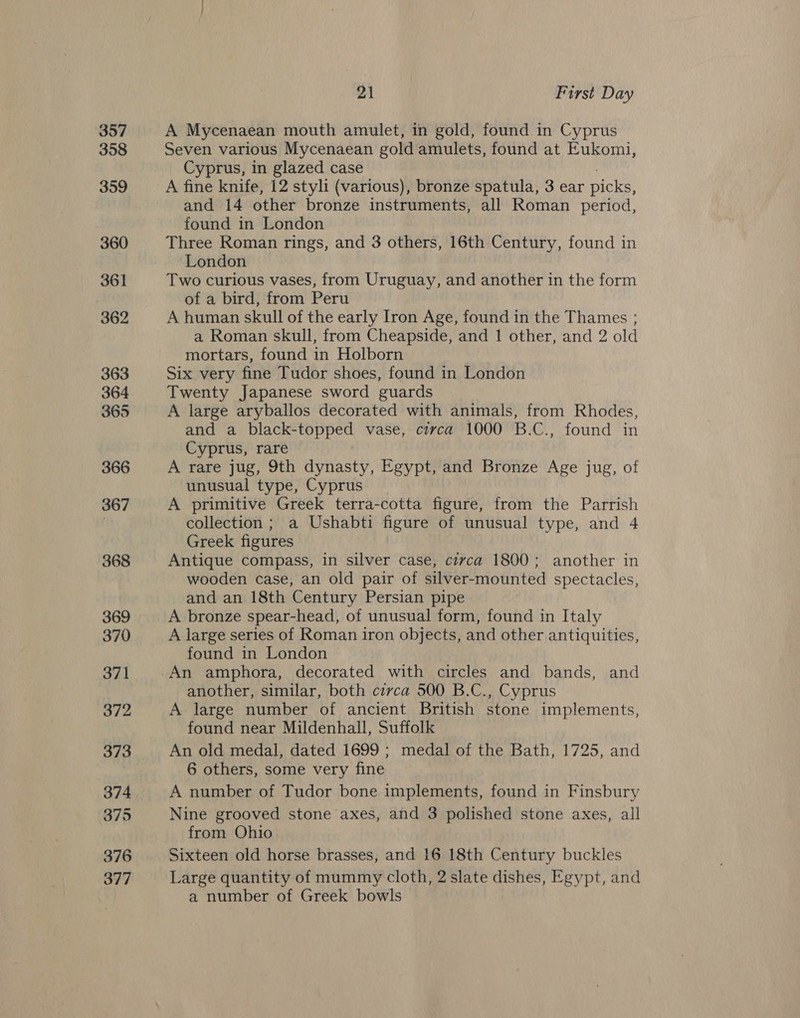 357 358 359 360 361 362 363 364 365 366 367 368 369 370 371 372 373 375 376 377 21 First Day A Mycenaean mouth amulet, in gold, found in Cyprus Seven various Mycenaean gold amulets, found at Eukomi, Cyprus, in glazed case A fine knife, 12 styli (various), bronze spatula, 3 ear picks, and 14 other bronze instruments, all Roman period, found in London Three Roman rings, and 3 others, 16th Century, found in London Two curious vases, from Uruguay, and another in the form of a bird, from Peru A human skull of the early Iron Age, found in the Thames ; a Roman skull, from Cheapside, and 1 other, and 2 old mortars, found in Holborn Six very fine Tudor shoes, found in London Twenty Japanese sword guards A large aryballos decorated with animals, from Rhodes, and a black-topped vase, circa 1000 B. C., found in Cyprus, rare A rare jug, 9th dynasty, Egypt, and Bronze Age jug, of unusual type, Cyprus A primitive Greek terra-cotta figure, from the Parrish collection ; a Ushabti figure of unusual type, and 4 Greek figures Antique compass, in silver case, circa 1800; another in wooden case, an old pair of silver-mounted spectacles, and an 18th Century Persian pipe A bronze spear-head, of unusual form, found in Italy A large series of Roman iron objects, and other antiquities, found in London another, similar, both circa 500 B.C., Cyprus A large number of ancient British stone implements, found near Mildenhall, Suffolk An old medal, dated 1699 ; medal of the Bath, 1725, and 6 others, some very fine A number of Tudor bone implements, found in Finsbury Nine grooved stone axes, and 3 polished stone axes, all from Ohio Sixteen old horse brasses, and 16 18th Century buckles Large quantity of mummy cloth, 2 slate dishes, Egypt, and a number of Greek bowls
