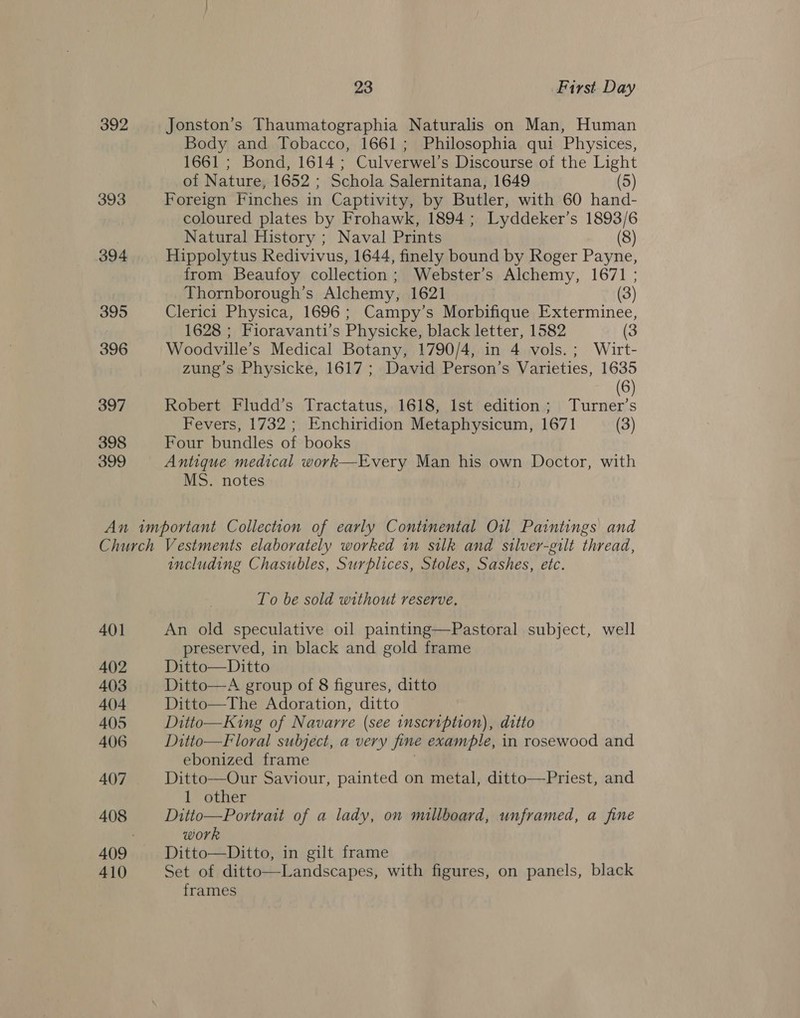 392 393 394 395 396 397 398 399 23 First Day Jonston’s Thaumatographia Naturalis on Man, Human Body and Tobacco, 1661; Philosophia qui Physices, 1661 ; Bond, 1614 ; Culverwel’s Discourse of the Light of Nature, 1652 ; Schola Salernitana, 1649 (5) Foreign Finches in Captivity, by Butler, with 60 hand- coloured plates by Frohawk, 1894 ; Lyddeker’s 1893/6 Natural History ; Naval Prints (8) Hippolytus Redivivus, 1644, finely bound by Roger Payne, from Beaufoy collection ; Webster’s Alchemy, 1671 ; Thornborough’s Alchemy, 1621 (3) Clerici Physica, 1696 ; Campy’s Morbifique Exterminee, 1628 ; Fioravanti’s Physicke, black letter, 1582 (3 Woodville’s Medical Botany, 1790/4, in 4 vols.; Wirt- zung’s Physicke, 1617; David Person’s Varieties, 1635 (6) Robert Fludd’s Tractatus, 1618, Ist edition; Turner’s Fevers, 1732 ; Enchiridion Metaphysicum, 1671 (3) Four bundles of books Antique medical work—Every Man his own Doctor, with MS. notes 401 402 403 404 405 406 407 408 410 including Chasubles, Surplices, Stoles, Sashes, etc. To be sold without reserve. An old speculative oil painting—Pastoral subject, well preserved, in black and gold frame Ditto—Ditto Ditto—A group of 8 figures, ditto Ditto—The Adoration, ditto Ditto—King of Navarre (see inscription), ditto Ditto—Floral subject, a very fine example, in rosewood and ebonized frame Ditto—Our Saviour, painted on metal, ditto—Priest, and 1 other Ditto—Portrait of a lady, on millboard, unframed, a fine work Ditto—Ditto, in gilt frame Set of ditto—Landscapes, with figures, on panels, black frames 