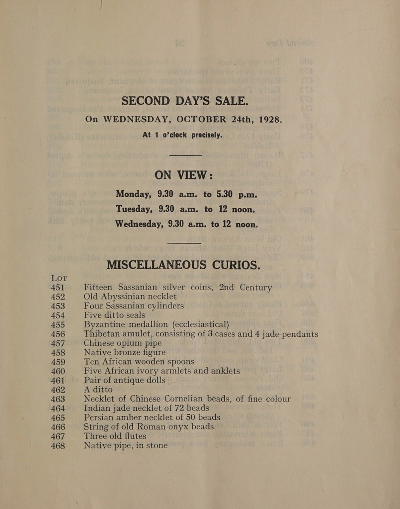 Lot 451 452 453 454 455 456 457 458 459 460 461 462 463 464 465 466 467 468 SECOND DAY’S SALE. On WEDNESDAY, OCTOBER 24th, 1928. At 1 o’clock precisely. ON VIEW : Monday, 9.30 a.m. to 5.30 p.m. Tuesday, 9.30 a.m. to 12 noon. Wednesday, 9.30 a.m. to 12 noon. MISCELLANEOUS CURIOS. Fifteen Sassanian silver coins, 2nd Century Old Abyssinian necklet Four Sassanian cylinders Five ditto seals Byzantine medallion (ecclesiastical) Thibetan amulet, consisting of 3 cases and 4 jade pendants Chinese opium pipe Native bronze figure Ten African wooden spoons Five African ivory armlets and anklets Pair of antique dolls | A ditto Necklet of Chinese Cornelian beads, of fine colour Indian jade necklet of 72 beads Persian amber necklet of 50 beads String of old Roman onyx beads Three old flutes Native pipe, in stone