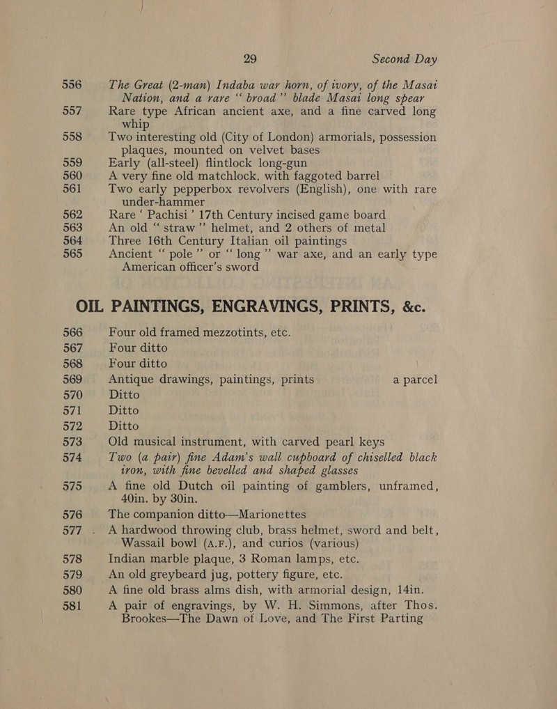 556 557 558 559 560 561 562 563 564 565 29 Second Day The Great (2-man) Indaba war horn, of wory, of the Masat Nation, and a rare “ broad’ blade Masai long spear Rare type African ancient axe, and a fine carved long whip Two interesting old (City of London) armorials, possession plaques, mounted on velvet bases Early (all-steel) flintlock long-gun A very fine old matchlock, with faggoted barrel Two early pepperbox revolvers (English), one with rare under-hammer Rare ‘ Pachisi’ 17th Century incised game board An old “straw’’ helmet, and 2 others of metal Three 16th Century Italian oil paintings Ancient “ pole” or “ long ’’ war axe, and an early type American officer’s sword 566 567 568 569 570 571 572 573 574 5795 576 577 578 579 580 581 Four old framed mezzotints, etc. Four ditto Four ditto Antique drawings, paintings, prints a parcel Ditto Ditto Ditto Old musical instrument, with carved pearl keys Two (a pair) fine Adam’s wall cupboard of chiselled black iron, with fine bevelled and shaped glasses A fine old Dutch oil painting of gamblers, unframed, 40in. by 30in. The companion ditto—Marionettes A hardwood throwing club, brass helmet, sword and belt, Wassail bowl (A.F.), and curios (various) Indian marble plaque, 3 Roman lamps, etc. An old greybeard jug, pottery figure, etc. A fine old brass alms dish, with armorial design, 14in. A pair of engravings, by W. H. Simmons, after Thos. Brookes—The Dawn of Love, and The First Parting