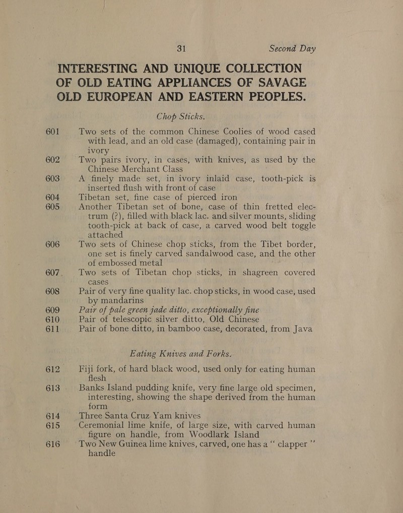 601 Chop Sticks. Two sets of the common Chinese Coolies of wood cased with lead, and an old case (damaged), containing pair in ivory Two pairs ivory, in cases, with knives, as used by the Chinese Merchant Class A finely made set, in ivory inlaid case, tooth-pick is inserted flush with front of case Tibetan set, fine case of pierced iron Another Tibetan set of bone, case of thin fretted elec- trum (?), filled with black lac. and silver mounts, sliding tooth-pick at back of case, a carved wood belt toggle attached Two sets of Chinese chop sticks, from the Tibet border, one set 1s finely carved sandalwood case, and the other of embossed metal Two sets of Tibetan chop sticks, in shagreen covered cases Pair of very fine quality lac. chop sticks, in wood case, used by mandarins Patr of pale green jade ditto, exceptionally fine Pair of telescopic silver ditto, Old Chinese Pair of bone ditto, in bamboo case, decorated, from Java Eating Knives and Forks. Fiji fork, of hard black wood, used only for eating human flesh Banks Island pudding knife, very fine large old specimen, interesting, showing the shape derived from the human form Three Santa Cruz: Yam knives Ceremonial lime knife, of large size, with carved human figure on handle, from Woodlark Island Two New Guinea lime knives, carved, one has a “ clapper ’ handle ?