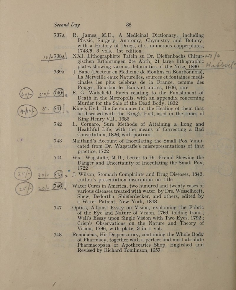 737A RR. James, M.D., A Medicinal Dictionary, including Physic, Surgery, Anatomy, Chymistry and Botany, with a History of Drugs, etc., numerous cape Dae 1743/5, 3 vols., Ist edition — a /0 Jo 7383) XXI, Lithographirte Tafeln zu Dr. Dieffenbachs Chirur- 27 / P ae gischen Erfahrungen 2te Abth, 21 large lithographic / af 7394 J. Banc (Docteur en Medicine de Moulins en Bourbonnois), La Merveille eaux Naturelles, sources et fontaines medi- cinales les plus celebras de la France, cemme des ’ , 3 Pouges, Bourbon-les-Bains et autres, 1606, rare Gop) go} (40 ¥ E. G. Wakefield, Facts relating to the Punishment of Re coc anmny S Death in the Metropolis, with an appendix concerning Neu Murder for the Sale of the Dead Body, 1832 ® heb) é°. 74] | _ King’s Evil, The Ceremonies for the Healing of them that eg be _)————&lt; “be diseased with the King’s Evil, used in the times of ar King Henry VII., 1686 742 L. Cornaro, Sure Methods of Attaining a Long and Healthful Life, with the means of Correcting a Bad Constitution, 1826, with portrait ch 743 Maitland’s Account of Inoculating the Small Pox Vindi- cated from Dr. Wagstaffe’s misrepresentations of that practice, 1722 744 Wm. Wagstaffe, M.D., Letter to Dr. Freind Shewing the Danger and Uncertainty of Inoculating the Small Pox, a Pa A. U8/°) aol]- 745 x J. Wilson, Stomach Complaints and Drug Diseases, 1S = mn Ses oe author’s presentation inscription on title . 4 Baal @ , Water Cures in America, two hundred and twenty cases of os Pee various diseases treated with water, by Drs. Wesselhoett, Shew, Bedortha, Shieferdecker, and others, edited by a Water Patient, New York, 1848 747 Optics, Adams’ Essay on Vision, explaining the Fabric of the Eye and Nature of Vision, 1769, folding front ; Well’s Essay upon Single Vision with Two Eyes, 1792 ; Crisp’s Observations on the Nature and Theory of Vision, 1796, with plate, 3 in 1 vol. 748 Renodaeus, His Dispensatory, containing the Whole Body of Pharmacy, together with a perfect and most absolute Pharmacopaea or Apothecaries Shop, Englished and Revised by Richard Tomlinson, 1657