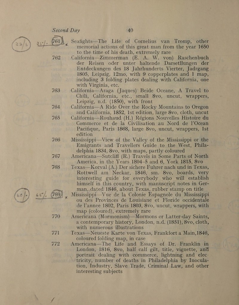 763 764 memorial actions of this great man from the year 1650 to the time of his death, extremely rare California—Zimmerman (FE. A. W. von) Raschenbuch der Reisen oder unter haltende Darsetllungen der Entdeckungen des 18 Jahrhunderts Vierter, Jadrgang 1805, Leipzig, 12mo, with 9 copperplates and 1 map, including 3 folding plates dealing with California, one with Virginia, etc. California—Araga (Jaques)’ Beide Oceane, A Travel to Chili, Cahfornia, etc., small 8vo, uncut, wrappers, Leipzig, n.d. (1850), with front 1a—A Ride Over the Rocky Mountains to Oregon and California, 1852, Ist edition, large 8vo, cloth, uncut California—Rouhaud (H.) Régions Nouvelles Histoire du Commerce et de la Civilisation au Nord de lOcean Pacifique, Paris 1868, large 8vo, uncut, wrappers, Ist edition Mississippi—View of the Valley of the Mississippi or the Emigrants and Travellers Guide to the West, Phila- delphia 1834, 8vo, with maps, partly coloured Americana—Sutcliff (R.) Travels in Some Parts of North America, in the Years 1804-5 and 6, York 1815, 8vo Texas—Korval (A.) Der sichere Fuhrer nach und in Texas, Rottwell am Neckar, 1846, sm. 8vo, boards, very interesting guide for everybody who will establish himself in this country, with manuscript notes in Ger- man, .dated 1846, about Texas, rubber stamp on title  ou des Provinces de Louisiane et Floride occidentale de l’annee 1802, Paris 1803, 8vo, uncut, wrappers, with map (coloured), extremely rare Americana (Mormonism)—Mormons or Latter-day Saints, a contemporary history, London, n.d. (1851), 8vo, cloth, with numerous illustrations Texas—Neueste Karte von Texas, Frankfort a Main,1846, coloured folding map, in case Americana—The Life and Essays of Dr. Franklin in London, 1816, 8vo, half calf gilt, title, vignette, and portrait dealing with commerce, lightning and elec- tricity, number of deaths in Philadelphia by Inocula- tion, Industry, Slave Trade, Criminal Law, and other interesting subjects