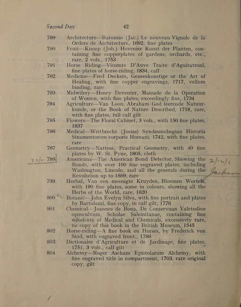 789 790 791 792 793 794 795 796 vie) 799) 801 802 803 804 Architecture—Barozzio (Jac.) Le nouveau Vignole de la Orders de Architecture, 1692, fine plates Fruit—Knoop (Joh.) Hovenier Konst der Planten, con- taining fine copperplates of gardens, orchards, etc., rare; 2 vwolss, 11753 Horse Riding—Vicomte D’Auve Traite d’Aguitatroni, fine plates of horse-riding, 1834, calf Medicine—Fred Deckers, Geneeskonstige or the Art of Healing, with fine copper engravings, 1717, vellum binding, rare Midwifery—Henry Deventer, Manuele de la Operation of Women, with fine plates, exceedingly fine, 1734    kunde, or the Book of Nature Described, 1718, rare, with fine plates, full calf gilt Flowers—The Floral Cabinet, 3 vols., with 150 fine plates, 1837 Medical—Weitbrecht (Josias) Syndesmobogian Historia Sixamentorom corporis Homani, 1742, with fine plates, rare Geometry—Nattess, Practical Geometry, with 40 fine _ plates by W. St. Pyne, 1805, cloth siniescociiaesiec a Americana—The American Bond Detector, Showing the | i ror Bonds, with over 100 fine engraved plates, including Washington, Lincoln, and all the generals nna! the Revolution up to 1869, rare s the Sache foo. — Herbal, Van een meenigte Kruyden, Bloomer Wortels, with 190 fine plates, some in colours, showing all the Herbs of the World, rare, 1620 by Bartolozzi, fine copy, in calf gilt; 1776 Chemical—Joannes de Bona, De Conservuan Valetodine oposculvum, Scholae Salemitanae, containing fine w6odcuts of Medical and Chemicals, excessively rare, no copy of this book in the British Museum, 1545 Horse-riding—A fine book on Horses, by Frederick von Sind, with engraved front., 1786, Dictionaire d’Agriculture et de Jardinage, fine plates, 1751, 3 vols., calf gilt : Alchemy—Roger Ascham Epistolarum Alchemy, with h . ”  fine engraved title in compartment, 1703, rare original copy, gilt