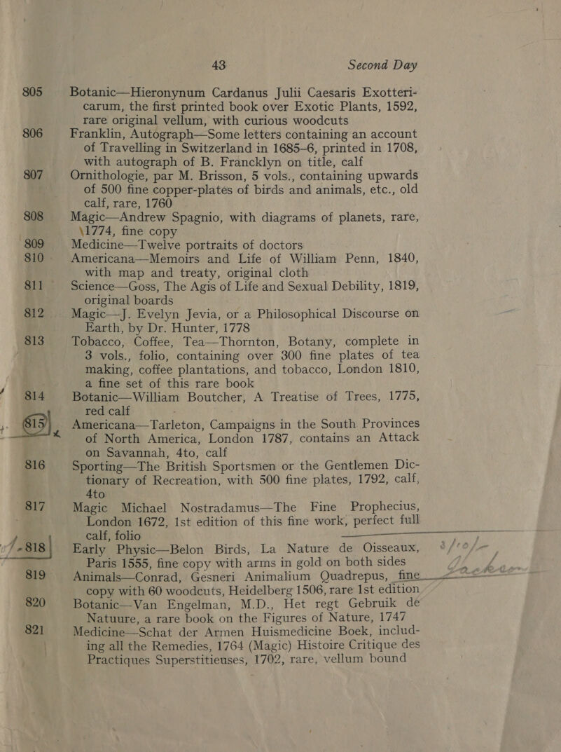 805 806 43. Second Day Botanic—Hieronynum Cardanus Julii Caesaris Exotteri- carum, the first printed book over Exotic Plants, 1592, rare original vellum, with curious woodcuts Franklin, Autograph—Some letters containing an account of Travelling in Switzerland in 1685-6, printed in 1708, with autograph of B. Francklyn on title, calf Ornithologie, par M. Brisson, 5 vols., containing upwards of 500 fine copper-plates of birds and animals, etc., old calf, rare, 1760 Magic—Andrew Spagnio, with diagrams of planets, rare, \1774, fine copy Medicine—Twelve portraits of doctors Americana—Memoirs and Life of William Penn, 1840, with map and treaty, original cloth Science—Goss, The Agis of Life and Sexual Debility, 1819, original boards Magic—J. Evelyn Jevia, or a Philosophical Discourse on Earth, by Dr. Hunter, 1778 Tobacco, Coffee, Tea—Thornton, Botany, complete in 3 vols., folio, containing over 300 fine plates of tea making, coffee plantations, and tobacco, London 1810, a fine set of this rare book Botanic—William Boutcher, A Treatise of Trees, 1775, red calf : Americana—Tarleton, Campaigns in the South Provinces of North America, London 1787, contains an Attack on Savannah, 4to,- calf Sporting—The British Sportsmen or the Gentlemen Dic- tionary of Recreation, with 500 fine plates, 1792, calf, 4to Magic Michael Nostradamus—The Fine Prophecius, London 1672, Ist edition of this fine work, perfect full  Early Physic—Belon Birds, La Nature de Ojisseaux, Paris 1555, fine copy with arms in gold on both sides copy with 60 woodcuts, Heidelberg 1506, rare Ist edition Botanic—Van Engelman, M.D., Het regt Gebruik de Natuure, a rare book on the Figures of Nature, 1747 Medicine—Schat der Armen Huismedicine Boek, includ- ing all the Remedies, 1764 (Magic) Histoire Critique des Practiques Superstitieuses, 1702, rare, vellum bound 