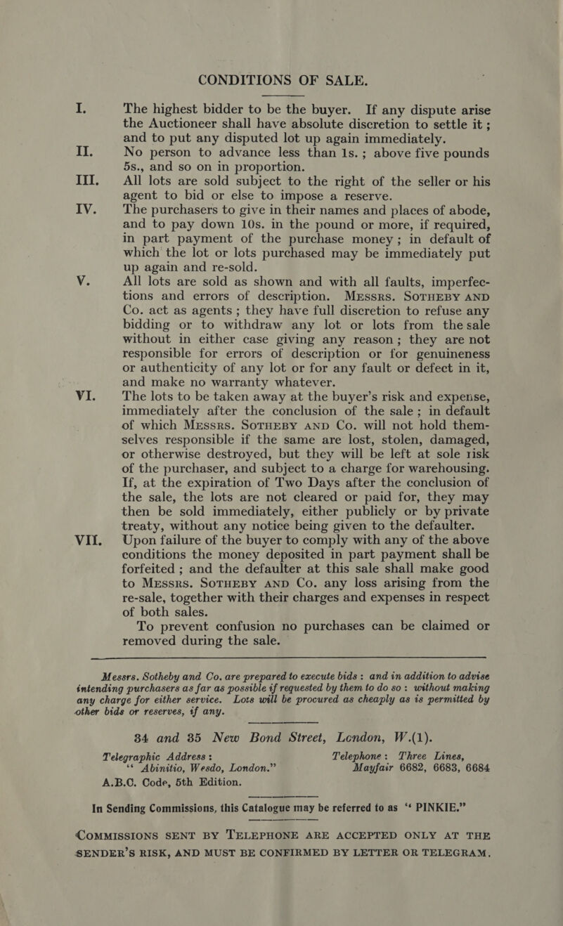 CONDITIONS OF SALE.  I. The highest bidder to be the buyer. If any dispute arise the Auctioneer shall have absolute discretion to settle it ; and to put any disputed lot up again immediately. II. No person to advance less than 1s. ; above five pounds 5s., and so on in proportion. III. All lots are sold subject to the right of the seller or his agent to bid or else to impose a reserve. IV. The purchasers to give in their names and places of abode, and to pay down 10s. in the pound or more, if required, in part payment of the purchase money; in default of which the lot or lots purchased may be immediately put up again and re-sold. V. All lots are sold as shown and with all faults, imperfec- tions and errors of description. Mrssrs. SorHEBY AND Co. act as agents ; they have full discretion to refuse any bidding or to withdraw any lot or lots from the sale without in either case giving any reason; they are not responsible for errors of description or for genuineness or authenticity of any lot or for any fault or defect in it, and make no warranty whatever. VI. The lots to be taken away at the buyer’s risk and expense, immediately after the conclusion of the sale; in default of which MEssrs. SOTHEBY AND Co. will not hold them- selves responsible if the same are lost, stolen, damaged, or otherwise destroyed, but they will be left at sole risk of the purchaser, and subject to a charge for warehousing. If, at the expiration of Two Days after the conclusion of the sale, the lots are not cleared or paid for, they may then be sold immediately, either publicly or by private treaty, without any notice being given to the defaulter. VI{f. Upon failure of the buyer to comply with any of the above conditions the money deposited in part payment shall be forfeited ; and the defaulter at this sale shall make good to Messrs. SOTHEBY AND Co. any loss arising from the re-sale, together with their charges and expenses in respect of both sales. To prevent confusion no purchases can be claimed or removed during the sale.  Messrs. Sotheby and Co. are prepared to execute bids: and in addition to advise intending purchasers as far as possible if requested by them to do so: without making any charge for either service. Lots will be procured as cheaply as ts permitted by other bids or reserves, tf any. 34 and 35 New Bond Street, London, W.(1). Telegraphic Address: Telephone: Three Lines, ‘* Abinitio, Wesdo, London.” Mayfair 6682, 6683, 6684 A.B.C. Code, 5th Edition. COMMISSIONS SENT BY TELEPHONE ARE ACCEPTED ONLY AT THE SENDER’S RISK, AND MUST BE CONFIRMED BY LETTER OR TELEGRAM,
