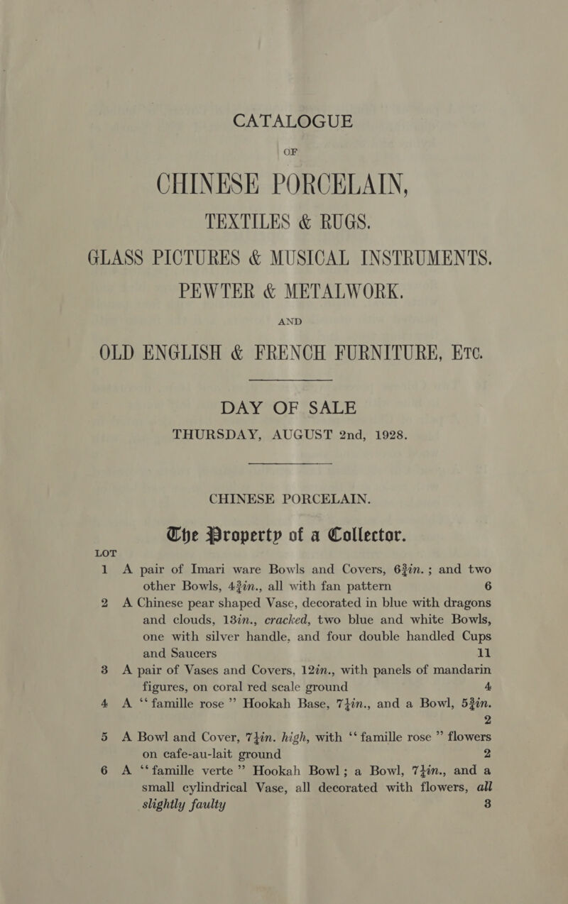 CATALOGUE OF CHINESE PORCELADY, TEXTILES &amp; RUGS. GLASS PICTURES &amp; MUSICAL INSTRUMENTS. PEWTER &amp; METALWORK. AND OLD ENGLISH &amp; FRENCH FURNITURE, Ere. DAY OF SALE THURSDAY, AUGUST 2nd, 1928. CHINESE PORCELAIN. Che Property of a Collector. LOT 1 A pair of Imari ware Bowls and Covers, 62in.; and two other Bowls, 42in., all with fan pattern 6 2 <A Chinese pear shaped Vase, decorated in blue with dragons and clouds, 13in., cracked, two blue and white Bowls, one with silver handle, and four double handled Cups and Saucers 11 3 <A pair of Vases and Covers, 12in., with panels of mandarin figures, on coral red scale ground A 4 <A ‘‘famille rose ’’ Hookah Base, 7}in., and a Bowl, 532in. 2 5 <A Bowl and Cover, 7}in. high, with ‘‘ famille rose ” flowers on cafe-au-lait ground y4 6 A ‘‘famille verte ’’ Hookah Bowl; a Bowl, 7}in., and a small cylindrical Vase, all decorated with flowers, all