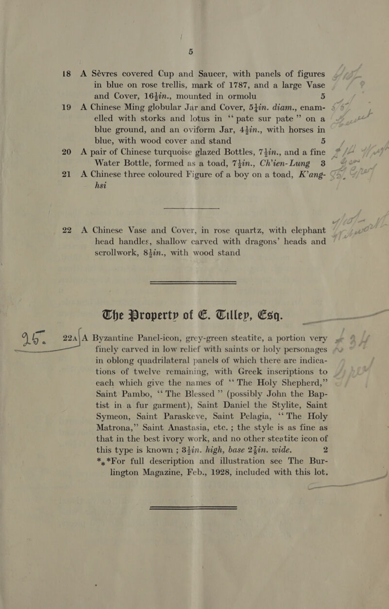 a ree 18 19 20 21 22 5 A Sévres covered Cup and Saucer, with panels of figures in blue on rose trellis, mark of 1787, and a large Vase and Cover, 1642n., mounted in ormolu 5 elled with storks and lotus in “‘ pate sur pate” on a blue ground, and an oviform Jar, 44%n., with horses in blue, with wood cover and stand 5 A pair of Chinese turquoise glazed Bottles, 74in., and a fine A Chinese three coloured Figure of a boy on a toad, K’ang- hsi A Chinese Vase and Cover, in rose quartz, with elephant head handles, shallow carved with dragons’ heads and scrollwork, 847n., with wood stand Che Property of €C. Tilley, Esq. in oblong quadrilateral panels of which there are indica- tions of twelve remaining, with Greek inscriptions to each which give the names of *‘ The Holy Shepherd,” Saint Pambo, ‘‘ The Blessed ”’ (possibly John the Bap- tist in a fur garment), Saint Daniel the Stylite, Saint Symeon, Saint Paraskeve, Saint Pelagia, ‘‘ The Holy Matrona,”’ Saint Anastasia, etc. ; the style is as fine as that in the best ivory work, and no other steatite icon of this type is known ; 34in. high, base 24in. wide. 2 *.*For full description and illustration see The Bur- lington Magazine, Feb., 1928, included with this lot.