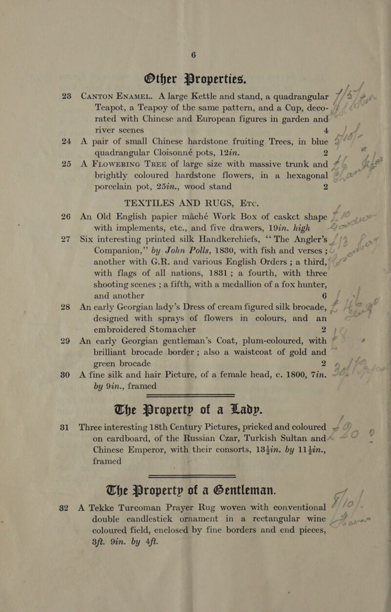 23 24, 25 26 28 29 30 31 32 6 Other Properties. Teapot, a Teapoy of the same pattern, and a Cup, deco- rated with Chinese and European figures in garden and river scenes 4 quadrangular Cloisonné pots, 12¢n. 2 A FLOWERING TREE of large size with massive trunk and ys &amp; porcelain pot, 257n., wood stand 2 TEXTILES AND RUGS, Etc. with implements, etc., and five drawers, 19in. high with flags of all nations, 1831; a fourth, with three shooting scenes ; a fifth, with a medallion of a fox hunter, and another 6 designed with sprays of flowers in colours, and an embroidered Stomacher 2 green brocade 2 by 9in., framed The Property of a Lady. Three interesting 18th Century Pictures, pricked and coloured Chinese Emperor, with their consorts, 13$in. by 114in., framed The Property of a Gentleman. A Tekke Turcoman Prayer Rug woven with conventional Bft. 9in. by Aft.