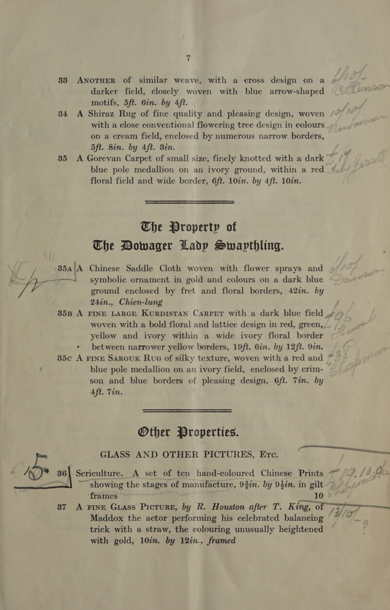 33 ANOTHER of similar weave, with a cross design on a darker field, closely woven with blue arrow-shaped motifs, 5ft. 67n. by 4ft. 34 A Shiraz Rug of fine quality and pleasing design, woven with a close conventional flowering tree design in colours on a cream field, enclosed by numerous narrow borders, 5ft. 8in. by 4ft. 3in. 35 A Gorevan Carpet of small size, finely knotted with a dark blue pole medallion on an ivory ground, within a red _*‘ floral field and wide border, 6ft. 10in. by 4ft. 10in.  The Property of Che Dowager Lady Swapthling. ———-— symbolic ornament in gold and colours on a dark blue ground enclosed by fret and floral borders, 42in. by 24in., Chien-lung 35B A FINE LARGE KURDISTAN CARPET with a dark blue field .» woven with a bold floral and lattice design in red, green, . yellow and ivory within a wide ivory floral border - between narrower yellow borders, 19ft. 6in. by 12ft. 9in. 35c A FINE SARouK Rue of silky texture, woven with a red and ~ blue pole medallion on an ivory field, enclosed by crim- son and blue borders of pleasing design, 6ft. Tin. by Sy 354 ‘A Chinese Saddle Cloth woven with flower sprays and  Aft. Tin. Other Wroperties. ee GLASS AND OTHER PICTURES, Etc. y oe 36 Sericulture. A set of ten hand-coloured Chinese Prints “~~”, {0-0 ~~ showing the stages of manufacture, 93in. by 9}in. in gilt frames ~ 2510 37 A FINE Guass Picture, by R. Houston after T. King, of 2 7 J ga Maddox the actor performing his celebrated balancing ° trick with a straw, the colouring unusually heightened with gold, 10in. by 12in., framed