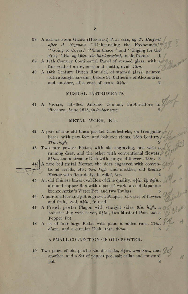  38 A SET OF FOUR GLASS (HuNTING) PictureEs, by T. Burford after J. Seymour ‘‘ Unkenneling the Foxhounds,’ © ‘* Going to Cover,” ‘* The Chace ” and ‘‘ Diging for thé’ | Fox,” 14in. by 10in., the third cracked, in old frames 4, 39 <A 17th Century Continental Panel of stained glass, with a fine coat of arms, crest and motto, oval, 207n. 40 A 16th Century Dutch Roundel, of stained glass, painted with a knight kneeling before St. Catherine of Alexandria, and another, of a coat of arms, 94in. 2 MUSICAL INSTRUMENTS. 41 A Vtoutn, labelled Antonio Comuni, Fabbricatore in A Piacenza, Anno 1818, 7n leather case 2 METAL WORK, Etc. 42 A pair of fine old brass pricket Candlesticks, on triangular »= / bases, with paw feet, and baluster stems, 16th Century, ~ 17in. high 27 43 Two rare pewter Plates, with old engraving, one with a ¥, 84in., and a circular Dish with sprays of flowers, 13in. 3 44/ A rare bell metal Mortar, the sides engraved with conven- . tional scrolls, etc., 57n. high, and another, old bronze | Mortar with fleur-de-lys in relief, 3¢n. 2 a round copper Box with repoussé work, an old Japanese bronze Artist’s Water Pot, and two Tsubas 5 and fruit, oval, 947n., framed 7 baluster Jug with cover, 84in., two Mustard Pots and a Pepper Pot .§ ff 48 <A set of four large Plates with plain moulded rims, 1lin. diam., and a circular Dish, 15in. diam. 5 A SMALL COLLECTION OF OLD PEWTER. another, and a Set of pepper pot, salt cellar and mustard pot 8 3