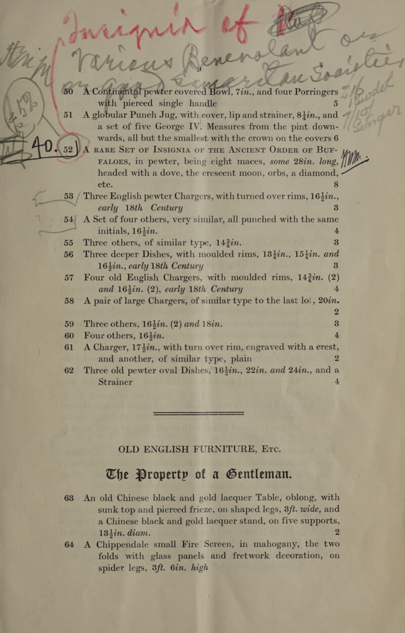  j 4 \ 50 “6 cotis iat pe und radi Porringers Fr KP with pierced single handle ! 5 ) ae A \ _ 51 A globular Punch Jug, with cover, lip and strainer, 84in., and « \ a set of five George IV. Measures from the pint down- | wards, all but the smallest. with the crown on the covers 6 «52 |) A RARE SET OF INSIGNIA OF THE ANCIENT ORDER OF BUF- , _ FALOES, in pewter, being eight maces, some 28in. long, headed with a dove, the crescent moon, orbs, a diamond,   etc. 8 fe os / Three English pewter Chargers, with turned over rims, 1647n., a . early 18th Century 3 54) A Set of four others, very similar, all punched with the same — initials, 164in. 4. 55 Three others, of similar type, 1437n. 3 56 Three deeper Dishes, with moulded rims, 13}in., 154in. and 164in., early 18th Century 3 57 Four mld English Chargers, with moulded rims, 142¢n. (2) and 164in. (2), early 18th Century 4 58 A pair of large Chargers, of similar type to the last lo!, 207n. 2 59 Three others, 1642n. (2) and 187n. 3 60 Four others, 1640n. 4 61 A Charger, 17+in., with turn over rim, engraved with a crest, and another, of similar type, plain 2 62 Three old pewter oval Dishes, 16}in., 22in. and 24in., and a Strainer 4 OLD ENGLISH FURNITURE, Erc. The Property of a Gentleman. 63 An old Chinese black and gold lacquer Table, oblong, with sunk top and pierced frieze, on shaped legs, 3ft. wide, and a Chinese black and gold lacquer stand, on five supports, 134in. diam. 2 64 A Chippendale small Fire Screen, in mahogany, the two folds with glass panels and fretwork decoration, on spider legs, 3ft. 6in. high  a fi
