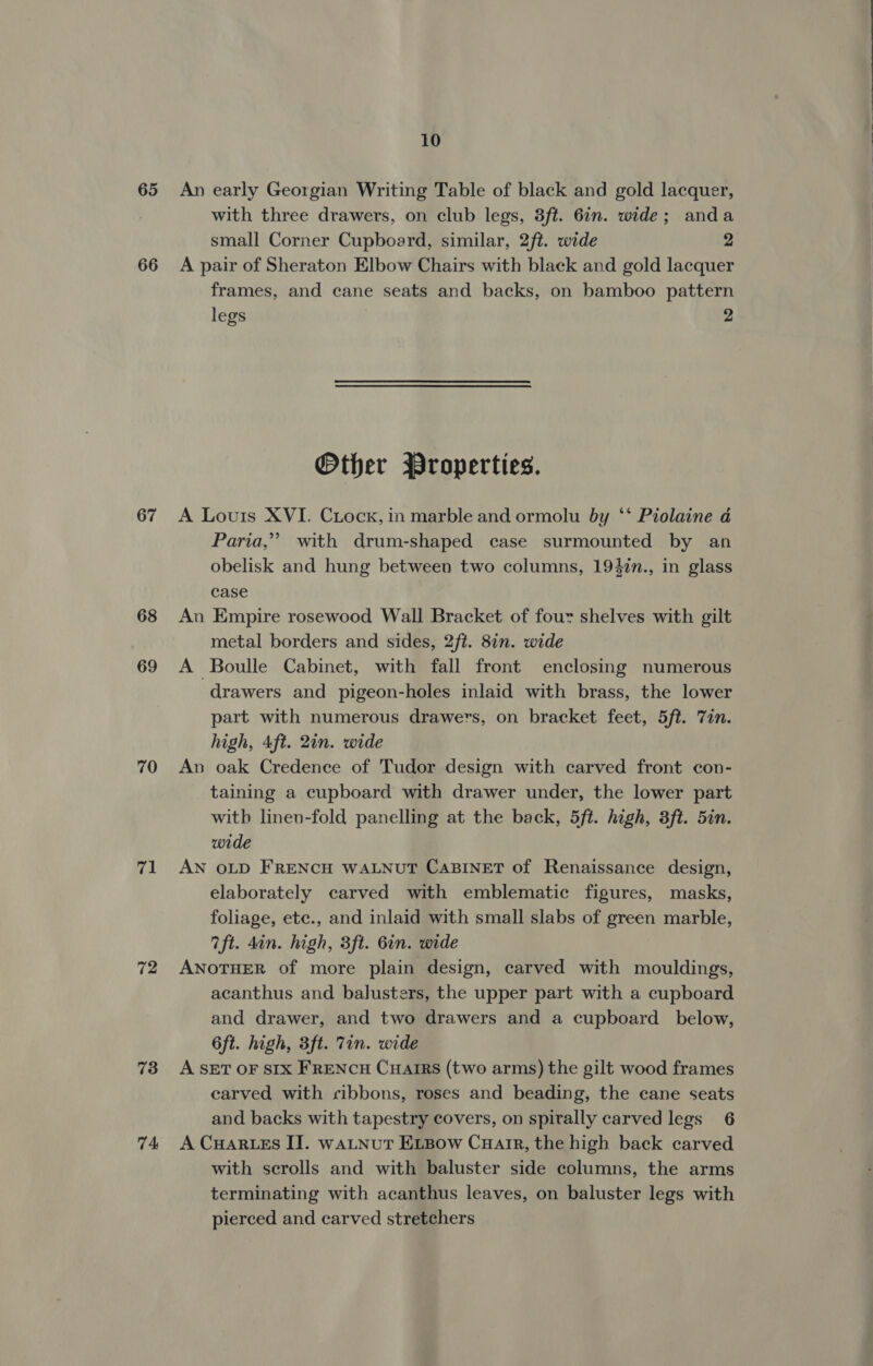 65 An early Georgian Writing Table of black and gold lacquer, with three drawers, on club legs, 3ft. 6in. wide; anda small Corner Cupboard, similar, 2ft. wide 2, 66 A pair of Sheraton Elbow Chairs with black and gold lacquer frames, and cane seats and backs, on bamboo pattern Other Properties. 67 A Louis XVI. Ciock, in marble and ormolu by ‘‘ Piolaine a Paria,”’ with drum-shaped case surmounted by an obelisk and hung between two columns, 1947n., in glass case 68 An Empire rosewood Wall Bracket of four shelves with gilt metal borders and sides, 2ft. 8in. wide 69 A Boulle Cabinet, with fall front enclosing numerous drawers and pigeon-holes inlaid with brass, the lower part with numerous drawers, on bracket feet, 5ft. Tin. high, Aft. 2in. wide 70 An oak Credence of Tudor design with carved front con- taining a cupboard with drawer under, the lower part with linev-fold panelling at the back, 5ft. high, 3ft. 5in. wide 71 AN oLD FRENCH WALNUT CABINET of Renaissance design, elaborately carved with emblematic figures, masks, foliage, etc., and inlaid with small slabs of green marble, 7ft. 4in. high, 3ft. 6in. wide 72 ANOTHER of more plain design, carved with mouldings, acanthus and balusters, the upper part with a cupboard and drawer, and two drawers and a cupboard below, 6ft. high, 3ft. Tin. wide 73 A SET OF SIX FRENCH CHAIRS (two arms) the gilt wood frames carved with ribbons, roses and beading, the cane seats and backs with tapestry covers, on spirally carved legs 6 74 A CHarwes IT. waLtnut ELBow Cuair, the high back carved with serolls and with baluster side columns, the arms terminating with acanthus leaves, on baluster legs with pierced and carved stretchers 