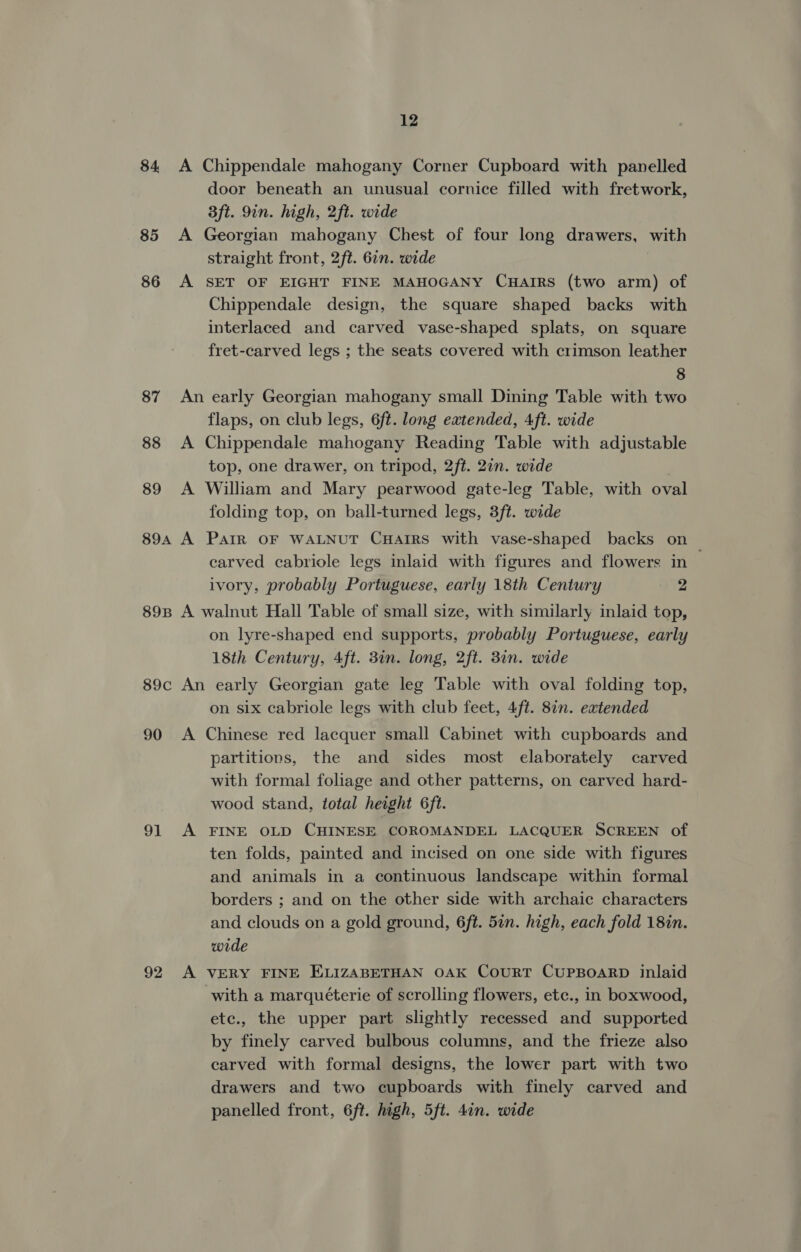 84 A Chippendale mahogany Corner Cupboard with panelled door beneath an unusual cornice filled with fretwork, 3ft. 9in. high, 2ft. wide 85 A Georgian mahogany Chest of four long drawers, with straight front, 2ft. 67n. wide 86 A SET OF EIGHT FINE MAHOGANY CHAIRS (two arm) of Chippendale design, the square shaped backs with interlaced and carved vase-shaped splats, on square fret-carved legs ; the seats covered with crimson leather 8 87 An early Georgian mahogany small Dining Table with two flaps, on club legs, 6ft. long extended, 4ft. wide 88 A Chippendale mahogany Reading Table with adjustable top, one drawer, on tripod, 2ft. 27n. wide 89 A William and Mary pearwood gate-leg Table, with oval folding top, on ball-turned legs, 3ft. wide 894 A ParIR OF WALNUT CHAIRS with vase-shaped backs on carved cabriole legs inlaid with figures and flowers in ivory, probably Portuguese, early 18th Century 2 89B A walnut Hall Table of small size, with similarly inlaid top, on lyre-shaped end supports, probably Portuguese, early 18th Century, Aft. 3in. long, 2ft. 3in. wide 89c An early Georgian gate leg Table with oval folding top, on six cabriole legs with club feet, 4ft. 8in. extended 90 A Chinese red lacquer small Cabinet with cupboards and partitions, the and sides most elaborately carved with formal foliage and other patterns, on carved hard- wood stand, total height 6ft. 91 A FINE OLD CHINESE COROMANDEL LACQUER SCREEN of ten folds, painted and incised on one side with figures and animals in a continuous landscape within formal borders ; and on the other side with archaic characters and clouds on a gold ground, 6ft. 5in. high, each fold 18in. wide 92 A VERY FINE ELIZABETHAN OAK CouRT CUPBOARD inlaid with a marquéterie of scrolling flowers, etc., in boxwood, etc., the upper part slightly recessed and supported by finely carved bulbous columns, and the frieze also carved with formal designs, the lower part with two drawers and two cupboards with finely carved and panelled front, 6ft. high, 5ft. 4in. wide