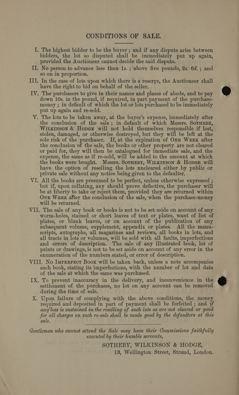 CONDITIONS OF SALE.  I. The highest bidder to be the buyer; and if any dispute arise between bidders, the lot so disputed shall be immediately put up again, provided the Auctioneer cannot decide the said dispute. II. No person to advance less than ls. ; above five pounds, 2s, 6d. ; and so on in proportion. IIT. In the case of lots upon which there is a reserye, the Auctioneer shall have the right to bid on behalf of the seller. IV. The purchasers to give in their names and places of abode, and to pay down 10s. in the pound, if required, in part payment of the purchase- money ; in default of which the lot or lots purchased to be immediately put up again and re-sold. V. The lots to be taken away, at the buyer’s expense, immediately after the conclusion of the sale; in default of which Messrs. SoTHmsy, WILkiInson &amp; Hopge will not hold themselves responsible if lost, stolen, damaged, or otherwise destroyed, but they will be left at the sole risk of the purchaser. If, at the expiration of ONE WEEK after the conclusion of the sale, the books or other property are not cleared or paid for, they will then be catalogued for immediate sale, and the expense, the same as if re-sold, will be added to the amount at which the books were bought. Messrs. SorHEBy, WILKINSON &amp; HopeE will have the option of reselling the lots uncleared either by public or private sale without any notice being given to the defaulter, VI. All the books are presumed to be perfect, unless otherwise expressed ; but if, upon collating, any should prove defective, the purchaser will be at liberty to take or reject them, provided they are returned within One WEEK after the conclusion of the sale, when the purchase-money will be returned. VII. The sale of any book or books is not to be set aside on account of any worm-holes, stained or short leaves of text or plates, want of list of plates, or blank leaves, or on account of the publication of any subsequent volume, supplement, appendix or plates. All the manu- scripts, autographs, all magazines and reviews, all books in lots, and all tracts in lots or volumes, will be sold with all faults, imperfections and errors of description. The sale of any illustrated book, lot of prints or drawings, is not to be set aside on account of any error in the enumeration of the numbers stated, or error of description. VIII. No Imprerrect Book will be taken back, unless a note accompanies each book, stating its imperfections, with the number of lot and date of the sale at which the same was purchased. IX. To prevent inaccuracy in the delivery, and inconvenience in the settlement of the purchases, no lot on any account can be removed during the time of sale. X. Upon failure of complying with the above conditions, the money required and deposited in part of payment shall be forfeited ; and «f any loss ts sustained in the reselling of such lots as are not cleared or paid for all charges on such re-sale shall be made good by the defaulters at this sale.  Gentlemen who cannot attend the Sale may have their Commissions faithfully executed by their humble servants, SOTHEBY, WILKINSON &amp; HODGE, 13, Wellington Street, Strand, London.