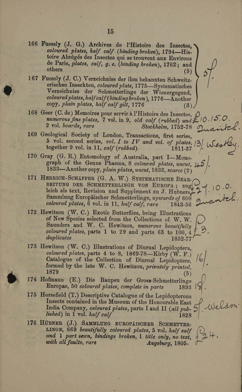 166 Fuessly (J. G.) Archives de l’Histoire des Insectes, coloured plates, half calf (binding broken), 1794—His- toire Abrégée des Insectes qui se trouvent aux Environs de Paris, plates, calf, g. e. (binding broken), 1762; and others (5) 167 Fuessly (J. C.) Verzeichniss der ihm bekannten Schweitz- ; erischen Inseckten, coloured plate, 1775—Systematisches Verzeichniss der Schmetterlinge der Wienergegend, coloured plates, half calf (binding broken), 1776—Another copy, plain plates, half calf gilt, 1776 (3) 168 Geer (C. de) Memoires pour servir 4 l’Histoire des Insectes numerous fine plates, 7 vol. in 9, old calf (rubbed) pa 4 10.19.0. 2 vol. boards, rare Stockholm, 1752-78 169 Geological Society of London, Transactions, first series, 5 vol. second series, vol. J to IV and vol. of plates, [3| ale together 9 vol. in 11, calf (rubbed) 1811-37 / 170 Gray (G. R.) Entomology of Australia, part I—Mono- | graph of the Genus Phasma, 8 coloured plates, uncut, Lo 1833— Another copy, plain plates, uncut, 1833, scarce (2) 171 HERRICH-SCHAFFER (G. A. W.) SysTEMATISCHE Brar- BEITUNG DER SCHMETTERLINGE VON EvRoPa ; zug 10 as leich als text, Revision und Supplement zu J. Hubners al : Sammlung Europiischer Schmetterlinge, upwards of 600 Qwartth ' coloured plates, 6 vol. in 11, half calf, rare 1843-56 172 Hewitson (W. C.) Exotic Butterflies, being Illustrations of New Species selected from the Collections of W. W. Saunders and W. C. Hewitson, numerous beautifully a coloured plates, parts 1 to 29 and parts 63 to 100, 4 ‘ duplicates 1852-77 173 Hewitson (W. C.) Illustrations of Diurnal Lepidoptera, coloured plates, parts 4 to 8, 1869-78—Kirby (W. F.) (i Catalogue of the Collection of Diurnal Lepidoptera, formed by the late W. C. Hewitson, privately printed, : 1879 (5) 174 Hofmann (E.) Die Raupen der Gross-Schmetterlinge Europas, 50 coloured plates, complete in parts 1893 (YW. 175 Horsefield (T.) Descriptive Catalogue of the Lepidopterous Insects contained in the Museum of the Honourable East ANeldon’ India Company, coloured plates, parts I and II (all pub- 45 lished) in 1 vol. half calf 1828 176 Husyer (J.) SAMMLUNG EUROPAISCHER SCHMETTER- LINGE, 669 beautifully coloured plates, 5 vol. half calf Ly and 1 part sewn, bindings broken, 1 title only, no text, + at + with all faults, rare Augsburg, 1805- 