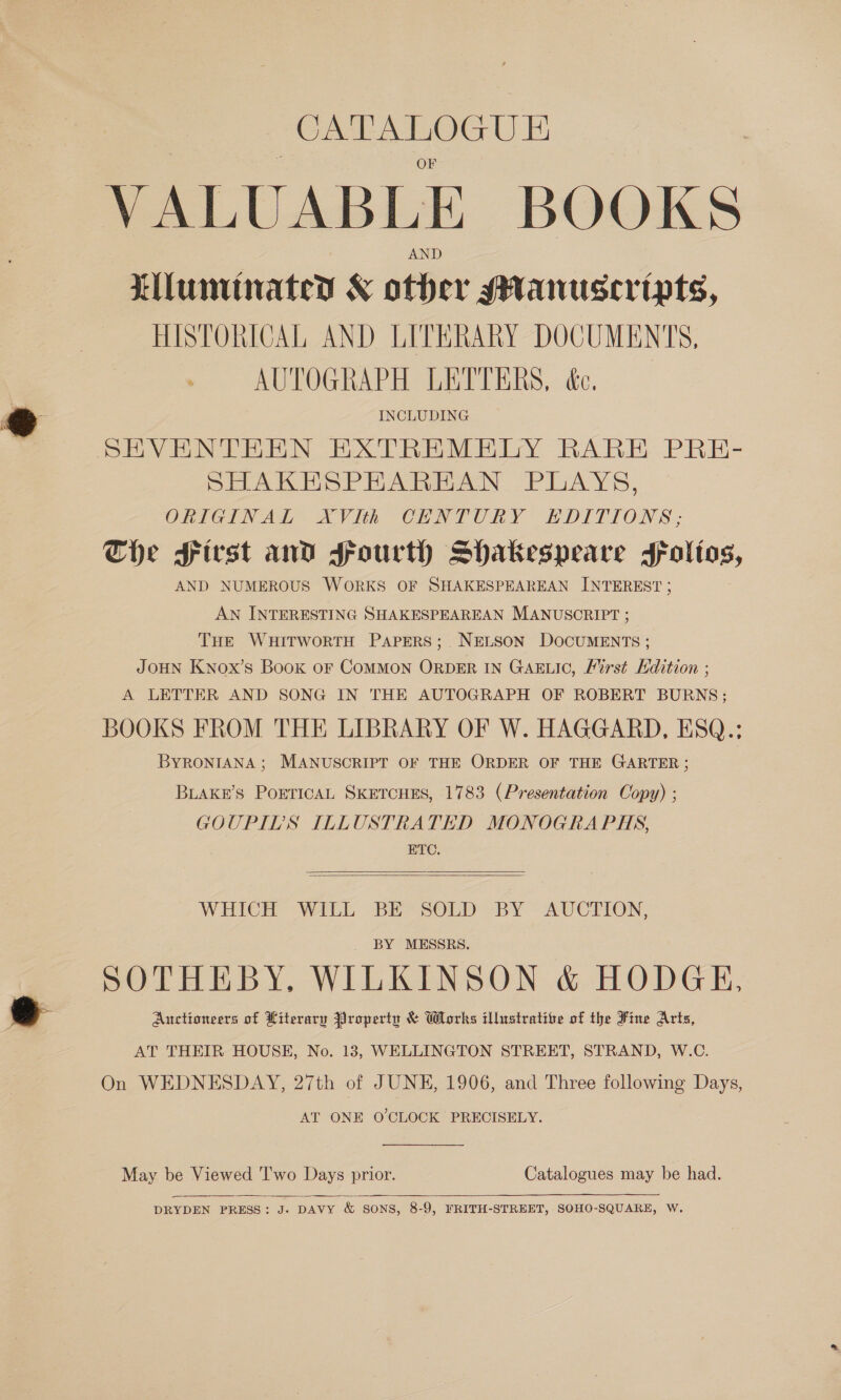 agra preenicsabean VALUABLE BOOKS Lilunminateys &amp; ater gHanuseripts, HISTORICAL AND LITERARY DOCUMENTS, . AUTOGRAPH LETTERS, ée. INCLUDING SHAKEHSPHARHAN PLAYS, ORIGINAL XVIth CENTURY EDITIONS; Che First and Fourth Shakespeare sFFoltos, AND NUMEROUS WORKS OF SHAKESPEAREAN INTEREST ; AN INTERESTING SHAKESPEAREAN MANUSCRIPT ; THE WHITWORTH PAPERS; NELSON DOCUMENTS ; JOHN KNox’s Book OF COMMON ORDER IN GAELIC, Lirst Kdition ; A LETTER AND SONG IN THE AUTOGRAPH OF ROBERT BURNS; BOOKS FROM THE LIBRARY OF W. HAGGARD, ESQ.; BYRONIANA ; MANUSCRIPT OF THE ORDER OF THE GARTER; BLAKE’S POETICAL SKETCHES, 1783 (Presentation Copy) ; GOUPIDS ILLUSTRATED MONOGRAPHS, ETC.   WHICH WILL BE SOLD BY AUCTION, BY MESSRS. SOTHEBY, WILKINSON &amp; HODGE, Auctioneers of Literary Property &amp; Works illustrative of the Fine Arts, AT THEIR HOUSE, No. 18, WELLINGTON STREET, STRAND, W.C. On WEDNESDAY, 27th of JUNE, 1906, and Three following Days, AT ONE O'CLOCK PRECISELY. May be Viewed 'I'wo Days prior. Catalogues may be had.  DRYDEN PRESS: J. DAVY &amp; SONS, 8-9, FRITH-STREET, SOHO-SQUARE, W.