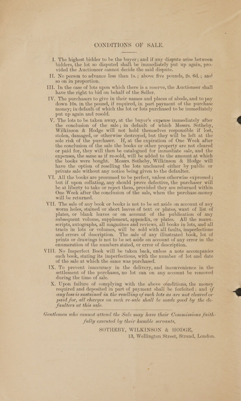 CONDITIONS OF SALE. I. The highest bidder to be the buyer; and if any dispute arise between bidders, the lot so disputed shall be immediately put up again, pro- vided the Auctioneer cannot decide the said dispute. II. No person to advance less than 1s.; above five pounds, 2s. 6d.; and so on in proportion. III. In the case of lots upon which there is a reserve, the Auctioneer shall have the right to bid on behalf of the Seller. IV. The purchasers to give in their names and places of abode, and to pay down 10s. in the pound, if required, in part payment of the purchase money; in default of which the lot or lots purchased to be inmediately put up again and resold. V. The lots to be taken away, at the buyer’s expense immediately after 4 the conclusion of the sale; in default of which Messrs. Sotheby, Wilkinson &amp; Hodge will not hold themselves responsible if lost, stolen, damaged, or otherwise destroyed, but they will be left at the sole risk of the purchaser. If, at the expiration of One Week after the conclusion of the sale the books or other property are not cleared © or paid for, they will then be catalogued for immediate sale, and the expenses, the same as if re-sold, will be added to the amount at which the books were bought. Messrs. Sotheby, Wilkinson &amp; Hodge will have the option of reselling the lots uncleared either by pubhe or private sale without any notice being given to the defaulter. VI. All the books are presumed to be perfect, unless otherwise expressed ; but if upon collating, any should prove defective, the purchaser will be at liberty to take or reject them, provided they are returned within One Week after the conclusion of the sale, when the purchase-money will be returned. VII. The sale of any book or books is not to be set aside on account of any worm holes, stained or short leaves of text or plates, want of list of plates, or blank leaves or on account of the publication of any subsequent volume, supplement, appendix, or plates. All the manu- scripts, autographs, all magazines and reviews, all books in lots, and all tracts in lots or volumes, will be sold with all faults, imperfections and errors of description. The sale of any illustrated book, lot of prints or drawings is not to be set aside on account of any error in the enumeration of the numbers stated, or error of description. VILLI. No Imperfect Book will be taken back, unless a note accompanies each book, stating its imperfections, with the number of lot and date of the sale at which the same was purchased. [X. To prevent inaccuracy in the delivery, and inconvenience in the settlement of the purchases, no lot can on any account be removed during the time of sale. X. Upon failure of complying with the above conditions, the money | required and deposited in part of payment shall be forfeited; and 2f &lt;4 any loss is sustained wn the reselling of such lots as are not cleared or pad for, all charges on such re-sale shall be made good by the de- Jaulters at this sale.   Gentlemen who cannot attend the Sale may have their Commissions faith- Sully executed by their humble servants, SOTHEBY, WILKINSON &amp; HODGE, 13, Wellington Street, Strand, London.