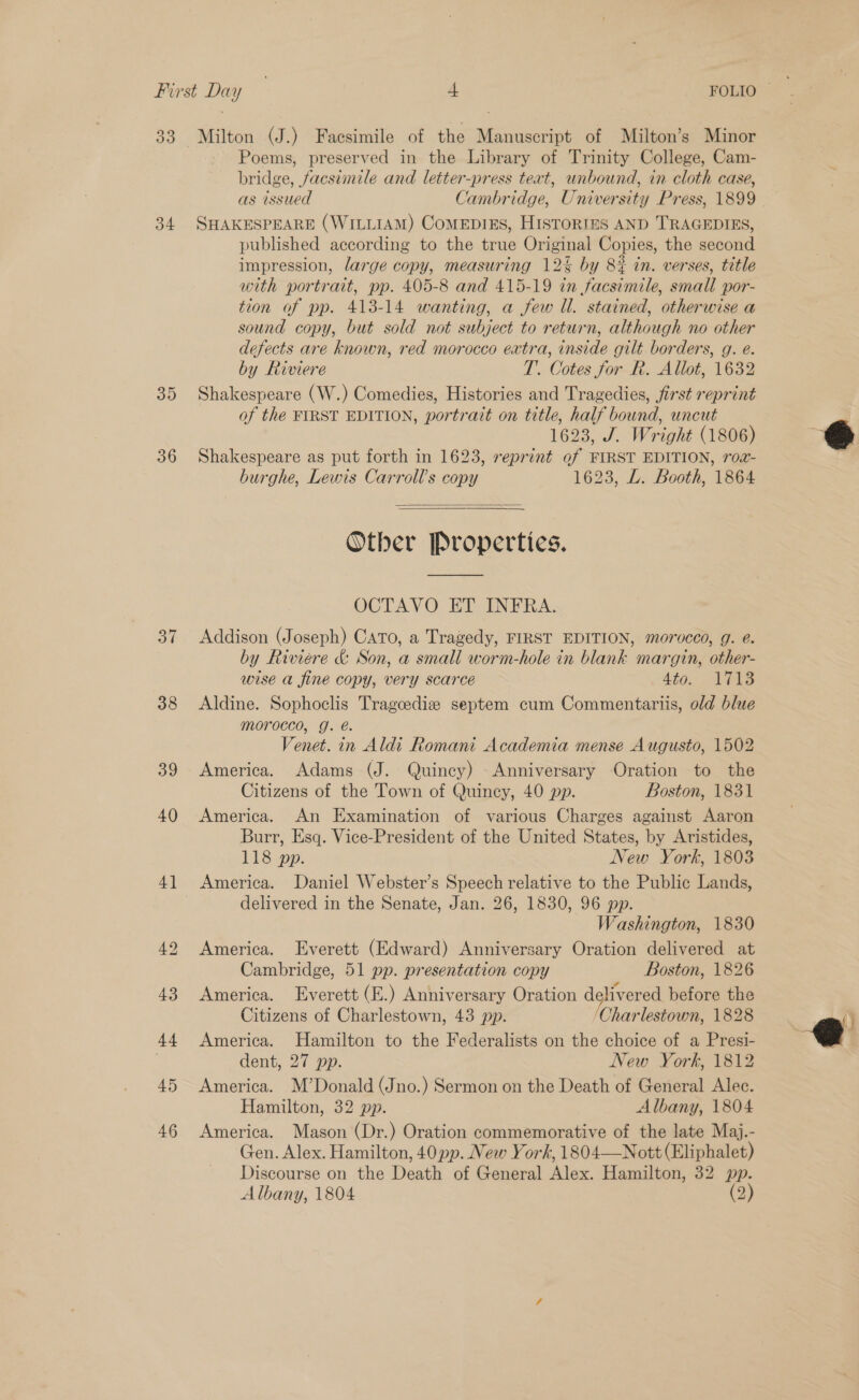 39 34 35 36 37 38 39 40 4] 45 46 Milton (J.) Facsimile of the Manuscript of Milton’s Minor Poems, preserved in the Library of Trinity College, Cam- bridge, facsimile and letter-press text, unbound, in cloth case, as issued Cambridge, University Press, 1899 SHAKESPEARE (WILLIAM) CoMEDIES, HISTORIES AND TRAGEDIES, published according to the true Original Copies, the second impression, large copy, measuring 12% by 82% in. verses, title with portrait, pp. 405-8 and 415-19 in facsimile, small por- tion of pp. 413-14 wanting, a few Ul. stained, otherwise a sound copy, but sold not subject to return, although no other defects are known, red morocco extra, inside gilt borders, g. e. by Riviere T. Cotes for Rk. Allot, 1632 Shakespeare (W.) Comedies, Histories and Tragedies, first reprint of the FIRST EDITION, portrait on title, half bound, uncut 1623, J. Wright (1806) Shakespeare as put forth in 1623, reprint of FIRST EDITION, rog- burghe, Lewis Carroll's copy 1623, L. Booth, 1864  Other Properties. OCTAVO ET INFRA. Addison (Joseph) Cato, a Tragedy, FIRST EDITION, morocco, g. e. by Riviere &amp; Son, a small worm-hole in blank margin, other- wise a fine copy, very scarce Ato: is Aldine. Sophoclis Tragcediz septem cum Commentariis, old blue morocco, g. é. Venet. in Aldi Romani Academia mense Augusto, 1502 America. Adams (J. Quincy) Anniversary Oration to the Citizens of the Town of Quincy, 40 pp. Boston, 1831 America. An Examination of various Charges against Aaron Burr, Esq. Vice-President of the United States, by Aristides, 118 pp. few York, 1803 America. Daniel Webster’s Speech relative to the Public Lands, delivered in the Senate, Jan. 26, 1830, 96 pp. Washington, 1830 America. Everett (Edward) Anniversary Oration delivered at Cambridge, 51 pp. presentation copy Boston, 1826 America. Everett (E.) Anniversary Oration delivered before the Citizens of Charlestown, 43 pp. /Charlestown, 1828 America. Hamilton to the Federalists on the choice of a Presi- dent, 27 pp. New York, 1812 America. M’Donald (Jno.) Sermon on the Death of General Alec. Hamilton, 32 pp. Albany, 1804 America. Mason (Dr.) Oration commemorative of the late Maj.- Gen. Alex. Hamilton, 40 pp. New York, 1804—Nott (Eliphalet) Discourse on the Death of General Alex. Hamilton, 32 pp. Albany, 1804 (2) 6