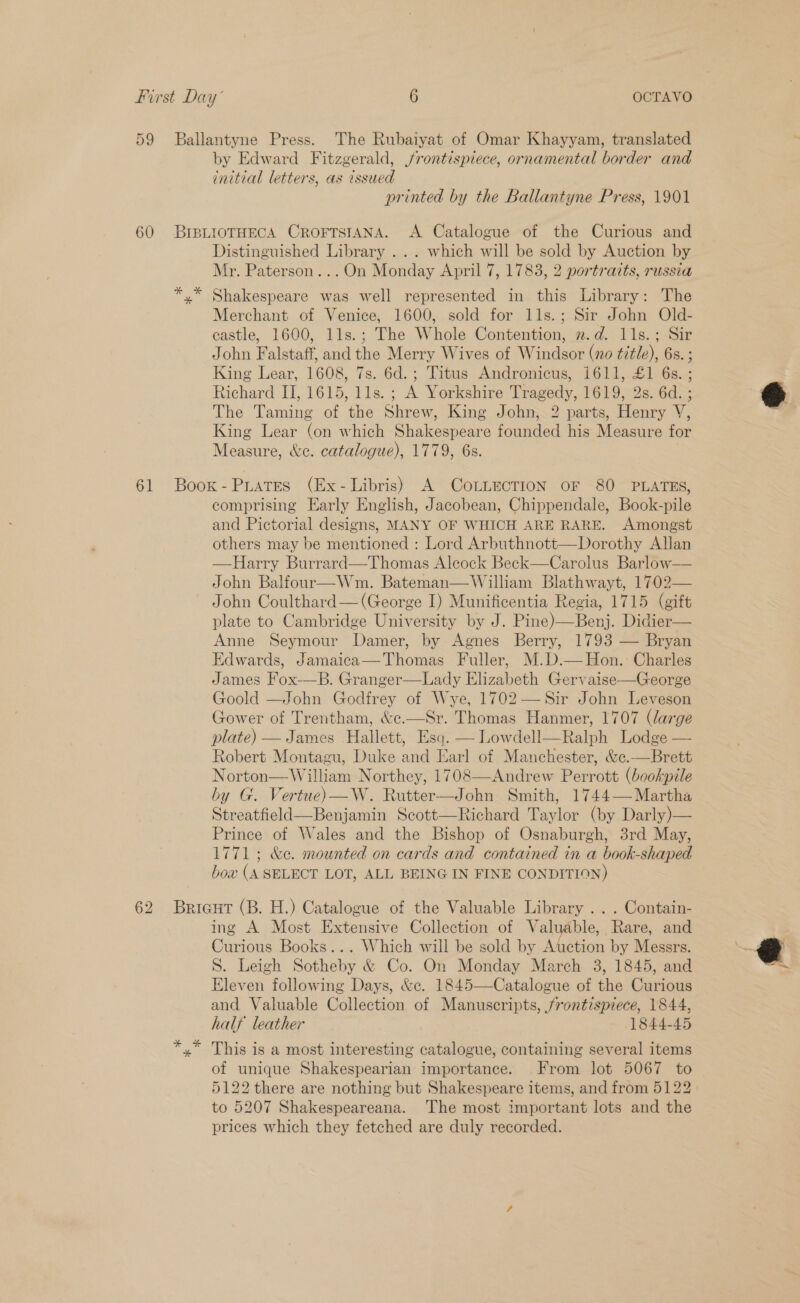 59 Ballantyne Press. The Rubaiyat of Omar Khayyam, translated by Edward Fitzgerald, frontispiece, ornamental border and initial letters, as issued printed by the Ballantyne Press, 1901 60 BIBLIOTHECA CROFTSIANA. A Catalogue of the Curious and Distinguished Library ... which will be sold by Auction by Mr. Paterson...On Monday April 7, 1783, 2 portrazts, russia yx” Shakespeare was well represented in this Library: The Merchant of Venice, 1600, sold for lls.; Sir John Old- castle, 1600, 1ls.; The Whole Contention, 2.d. 1ls.; Sir John Falstaff, and the Merry Wives of Windsor (no title), 6s. ; King Lear, 1608, 7s. 6d. ; Titus Andronicus, 1611, £1 6s.; Richard II, 1615, 11s. ; A Yorkshire Tragedy, 1619, 2s. 6d. ; The Taming of the Shrew, King John, 2 parts, Henry V, King Lear (on which Shakespeare founded his Measure for Measure, &amp;e. catalogue), 1779, 6s. 61 Boox-Puates (Ex- Libris) A CoLLECTION OF 80 PLATES, comprising Early English, Jacobean, Chippendale, Book-pile and Pictorial designs, MANY OF WHICH ARE RARE. Amongst others may be mentioned : Lord Arbuthnott—Dorothy Allan —Harry Burrard—Thomas Alcock Beck—Carolus Barlow— John Balfour—Wm. Bateman—William Blathwayt, 1702— John Coulthard — (George I) Munificentia Regia, 1715 (gift plate to Cambridge University by J. Pine)—Benj. Didier— Anne Seymour Damer, by Agnes Berry, 1793 — Bryan Edwards, Jamaica—Thomas Fuller, M.D.— Hon. Charles James Fox-—B. Granger—Lady Elizabeth Gervaise—George Goold —John Godfrey of Wye, 1702 —Sir John Leveson Gower of Trentham, &amp;e.—Sr. Thomas Hanmer, 1707 (large plate) — James Hallett, Esq. — Lowdell—Ralph Lodge — Robert Montagu, Duke and Earl of Manchester, &amp;c.—Brett Norton—William Northey, 1708—Andrew Perrott (bookpile by G. Vertue) —W. Rutter—John Smith, 1744— Martha Streatfield—Benjamin Scott—Richard Taylor (by Darly)— Prince of Wales and the Bishop of Osnaburgh, 3rd May, 1771; &amp;e. mounted on cards and contained in a book-shaped bow (A SELECT LOT, ALL BEING IN FINE CONDITION) 62 Bricut (B. H.) Catalogue of the Valuable Library ... Contain- ing A Most Extensive Collection of Valuable, Rare, and Curious Books... Which will be sold by Auction by Messrs. S. Leigh Sotheby &amp; Co. On Monday March 3, 1845, and Eleven following Days, &amp;c. 1845—Catalogue of the Curious and Valuable Collection of Manuscripts, frontispiece, 1844, half leather 1844-45 yx This is a most interesting catalogue, containing several items of unique Shakespearian importance. From lot 5067 to 5122 there are nothing but Shakespeare items, and from 5122) to 5207 Shakespeareana. The most important lots and the prices which they fetched are duly recorded.