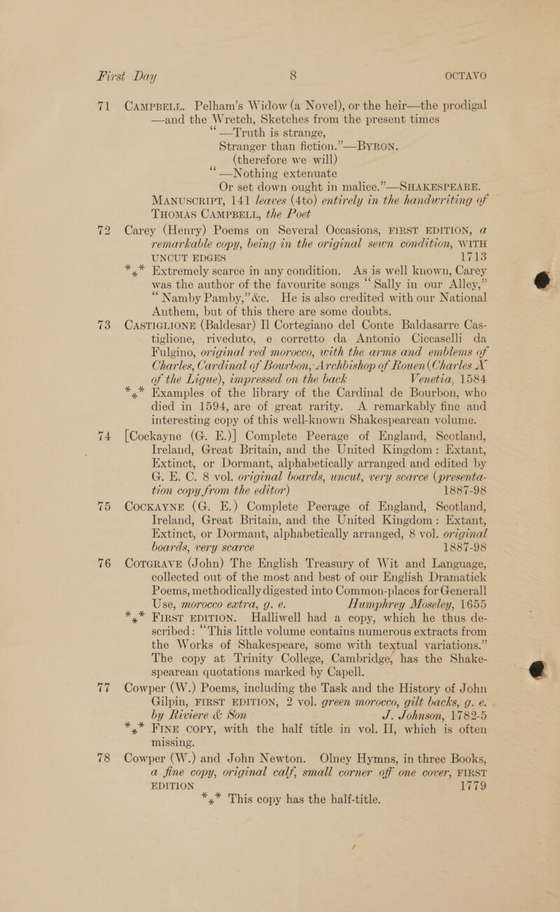71 CAMPBELL. Pelham’s Widow (a Novel), or the heir—the prodigal —and the Wretch, Sketches from the present times “Truth is strange, Stranger than fiction.” —BYRon. (therefore we will) ‘__Nothing extenuate Or set down ought in malice.” SHAKESPEARE. MANUSCRIPT, 141 leaves (4to) entirely in the handwriting of THOMAS CAMPBELL, the Poet 72 Carey (Henry) Poems on Several Occasions, FIRST EDITION, @ remarkable copy, being in the original sewn condition, WITH UNCUT EDGES 17138 *,* Extremely scarce in any condition. As is well known, Carey was the author of the favourite songs “ Sally in our Alley,” “Namby Pamby,”’&amp;c. He is also credited with our National Anthem, but of this there are some doubts. 73 CASTIGLIONE (Baldesar) I] Cortegiano del Conte Baldasarre Cas- tiglione, riveduto, e corretto da Antonio Ciccaselli da Fulgino, original red morocco, with the arms and emblems of Charles, Cardinal of Bourbon, Archbishop of Rouen( Charles X of the Ligue), impressed on the back Venetia, 1584 *,* Examples of the library of the Cardinal de Bourbon, who died in 1594, are of great rarity. A remarkably fine and interesting copy of this well-known Shakespearean volume. - 74 [Cockayne (G. E.)] Complete Peerage of England, Scotland, Ireland, Great Britain, and the United Kingdom: Extant, Extinct, or Dormant, alphabetically arranged and edited by G. E. C. 8 vol. original boards, uncut, very scarce (presenta- tion copy from the editor) 1887-98 75 Cockayne (G. E.) Complete Peerage of England, Scotland, Ireland, Great Britain, and the United Kingdom: Extant, Extinct, or Dormant, alphabetically arranged, 8 vol. original boards, very scarce 1887-98 76 CorGRAVE (John) The English Treasury of Wit and Language, collected out of the most and best of our English Dramatick Poems, methodically digested into Common-places for General] Use, morocco extra, g. é. Humphrey Moseley, 1655 First EDITION. MHalliwell had a copy, which he thus de- scribed: “This little volume contains numerous extracts from the Works of Shakespeare, some with textual variations.” The copy at Trinity College, Cambridge’ has the Shake- spearean quotations marked by Capell. 77 Cowper (W.) Poems, including the Task and the History of John Gilpin, FIRST EDITION, 2 vol. green morocco, gilt backs, g. e. by Riviere &amp; Son J. Johnson, 1782-5 *,* FINE Copy, with the half title in vol. IJ, which is often missing. 78 Cowper (W.) and John Newton. Olney Hymns, in three Books, a fine copy, original calf, small corner off one cover, FYRST EDITION Lia *,* This copy has the half-title.