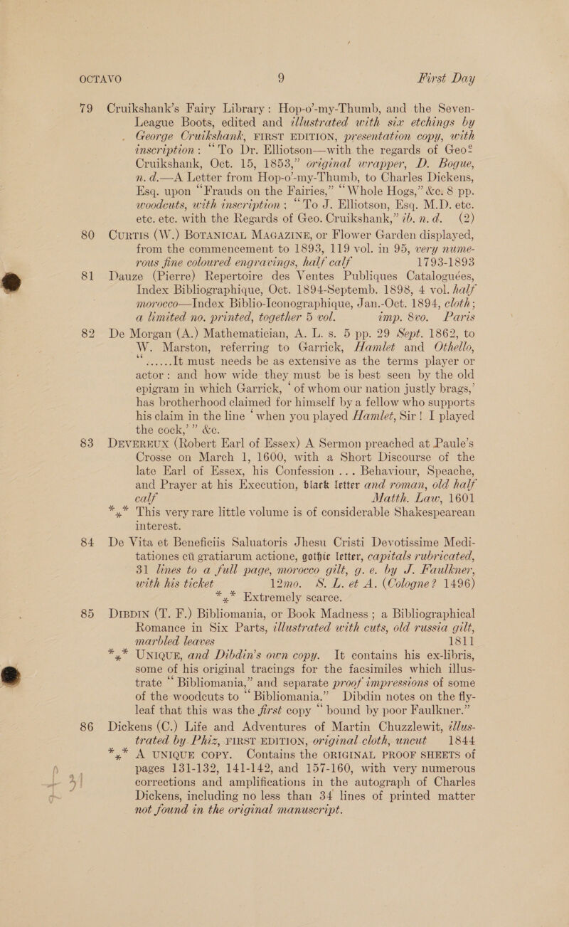 80 81 83 84 85 86 League Boots, edited and ¢llustrated with sia etchings by George Cruikshank, FIRST EDITION, presentation copy, with inscription: “To Dr. Elliotson—with the regards of Geo? Cruikshank, Oct. 15, 1853,” original wrapper, D. Bogue, n. d.—A Letter from Hop-o’-my-Thumb, to Charles Dickens, Esq. upon “Frauds on the Fairies,” “Whole Hogs,” &amp;e. 8 pp. woodcuts, with inscription : “To J. Elliotson, Esq. M.D. ete. etc. etc. with the Regards of Geo. Cruikshank,” 7b. n.d. (2) Curtis (W.) BorTanicaL MAGAZINE, or Flower Garden displayed, from the commencement to 1893, 119 vol. in 95, very nume- rous fine coloured engravings, half calf 1793-1893 Dauze (Pierre) Repertoire des Ventes Publiques Cataloguées, Index Bibliographique, Oct. 1894-Septemb. 1898, 4 vol. half morocco—Index Biblio-Iconographique, Jan.-Oct. 1894, cloth; a limited no. printed, together 5 vol. amp. 8vo. Paris De Morgan (A.) Mathematician, A. L. s. 5 pp. 29 Sept. 1862, to W. Marston, referring to Garrick, Hamlet and Othello, ee It must needs be as extensive as the terms player or actor: and how wide they must be is best seen by the old epigram in which Garrick, ‘of whom our nation justly brags,’ has brotherhood claimed for himself by a fellow who supports his claim in the line “when you played Hamlet, Sir! I played the cock,’” &amp;e. DEVEREUX (Robert Earl of Essex) A Sermon preached at Paule’s Crosse on March 1, 1600, with a Short Discourse of the late Earl of Essex, his Confession ... Behaviour, Speache, and Prayer at his Execution, blark letter and roman, old half calf Matth. Law, 1601 *,* This very rare little volume is of considerable Shakespearean interest. De Vita et Beneficiis Saluatoris Jhesu Cristi Devotissime Medi- tationes citi gratiarum actione, gothic letter, capitals rubricated, 31 lines to a full page, morocco gilt, g.e. by J. Faulkner, with his ticket 12mo. SS. L. et A. (Cologne? 1496) *.* Extremely scarce. Drevin (T. F.) Bibliomania, or Book Madness ; a Bibliographical Romance in Six Parts, zllustrated with cuts, old russia gilt, marbled leaves 1811 x” Uniqusn, and Dibdin’s own copy. It contains his ex-libris, some of his original tracings for the facsimiles which illus- trate “ Bibliomania,” and separate proof impressions of some of the woodcuts to “ Bibliomania.” Dibdin notes on the fly- leaf that this was the first copy “ bound by poor Faulkner.” Dickens (C.) Life and Adventures of Martin Chuzzlewit, ¢Jlus- trated by. Phiz, FIRST EDITION, original cloth, uncut 1844 *,* A UNIQUE Copy. Contains the ORIGINAL PROOF SHEETS of pages 131-132, 141-142, and 157-160, with very numerous corrections and amplifications in the autograph of Charles Dickens, including no less than 34 lines of printed matter not found in the original manuscript.