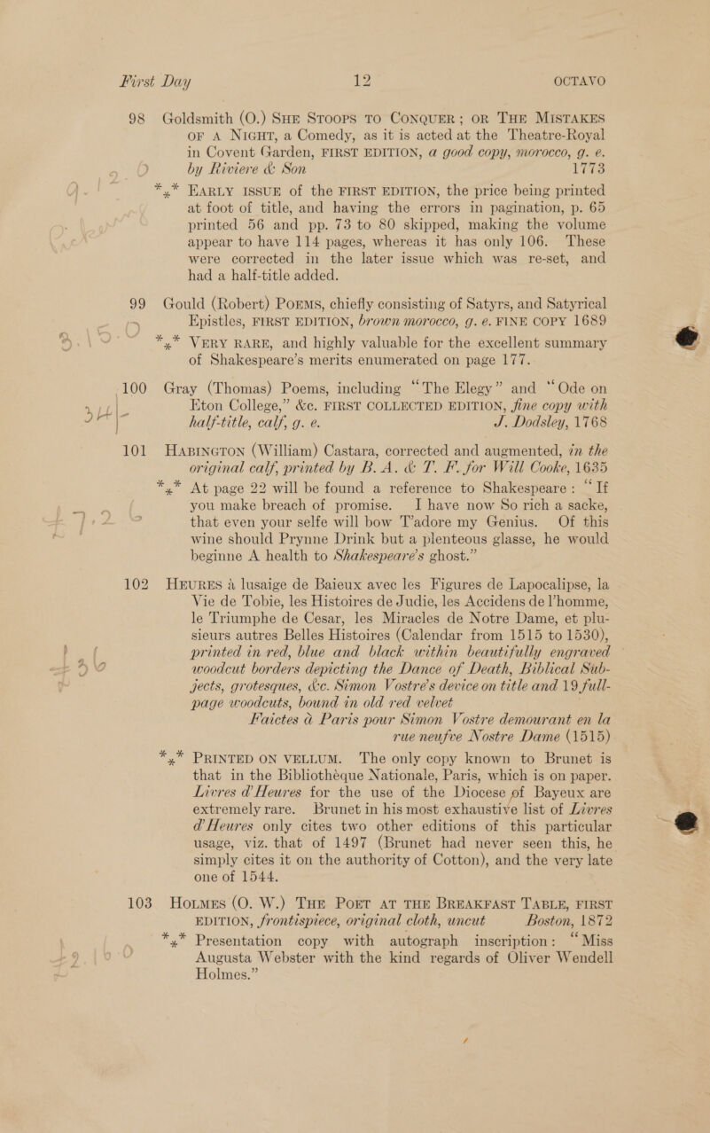 98 Goldsmith (O.) SHE Stoops To CoNQUER; OR THE MISTAKES or A NIGHT, a Comedy, as it is acted at the Theatre-Royal in Covent Garden, FIRST EDITION, a good copy, morocco, g. @. by Riviere &amp; Son 17s y” EARLY ISSUE of the FIRST EDITION, the price being printed at foot of title, and having the errors in pagination, p. 65 printed 56 and pp. 73 to 80 skipped, making the volume appear to have 114 pages, whereas it has only 106. These were corrected in the later issue which was re-set, and had a half-title added. 99 Gould (Robert) Porms, chiefly consisting of Satyrs, and Satyrical . Epistles, FIRST EDITION, brown morocco, g. €. FINE COPY 1689 *,* VERY RARE, and highly valuable for the excellent summary of Shakespeare’s merits enumerated on page 177.  -100 Gray (Thomas) Poems, including “The Elegy” and “Ode on rg Eton College,” &amp;c. FIRST COLLECTED EDITION, fine copy with oe ° half-title, calf, g. e. : J. Dodsley, 1768 101 Hasrneron (William) Castara, corrected and augmented, in the original calf, printed by B.A. &amp; T. F. for Will Cooke, 1635 *.* At page 22 will be found a reference to Shakespeare: “If you make breach of promise. I have now So rich a sacke, that even your selfe will bow T’adore my Genius. Of this wine should Prynne Drink but a plenteous glasse, he would beginne A health to Shakespeare’s ghost.” 102 HEURES a lusaige de Baieux avec les Figures de Lapocalipse, la Vie de Tobie, les Histoires de Judie, les Accidens de ’ homme, le Triumphe de Cesar, les Miracles de Notre Dame, et plu- sieurs autres Belles Histoires (Calendar from 1515 to 1530), printed in red, blue and black within beautifully engraved ~ woodcut borders depicting the Dance of Death, Biblical Sub- jects, grotesques, &amp;c. Simon Vostre’s device on title and 19 Sull- page woodcuts, bound 1 in old red velvet BM nictes a Paris pour Simon Vostre demourant en la rue neufve Nostre Dame (1515) y” PRINTED ON VELLUM. The only copy known to Brunet is that in the Bibliotheque Nationale, Paris, which is on paper. Livres @ Heures for the use of the Diocese of Bayeux are extremely rare. Brunet in his most exhaustive list of Livres — d@’ Heures only cites two other editions of this particular bec 4 usage, viz. that of 1497 (Brunet had never seen this, he simply cites it on the authority of Cotton), and the very late one of 1544.   103 Hotmes (O. W.) THe Port at THE BREAKFAST TABLE, FIRST EDITION, frontisprece, original cloth, uncut Boston, 1872 *.* Presentation copy with autograph inscription: “Miss Augusta Webster with the kind regards of Oliver Wendell Holmes.”