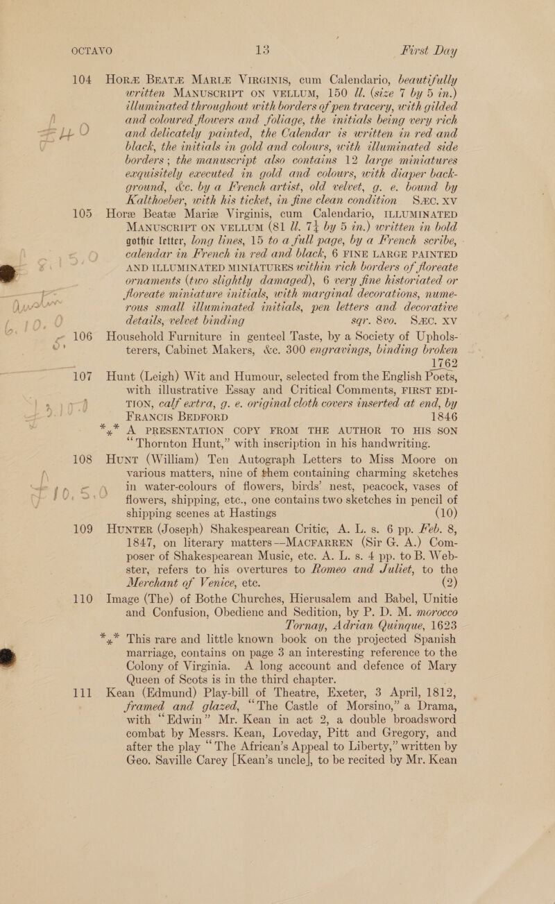 lee Oo OCTAVO Prirst Day 104 Hora&amp; BEATH MARLH VIRGINIS, cum Calendario, ease written MANUSCRIPT ON VELLUM, 150 Ui. (size 7 by 5 in.) illuminated throughout with borders of pen tracery, with gilded and coloured flowers and foliage, the initials being very rich black, the initials in gold and colours, with illuminated side borders ; the manuscript also contains 12 large miniatures exquisitely executed in gold and colours, with diaper back- ground, &amp;c. by a French artist, old velvet, g. e. bound by Kalthoeber, with his ticket, in fine clean condition Sac. Xv 105 Hore Beatz Marie Virginis, cum Calendario, ILLUMINATED MANUSCRIPT ON VELLUM (81 Jl. 74 by 5 in.) written in bold gothic letter, dong lines, 15 to a full page, by a French scribe, - calendar in French in red and black, 6 FINE LARGE PAINTED AND ILLUMINATED MINIATURES within rich borders of floreate ornaments (two slightly damaged), 6 very fine historiated or floreate miniature initials, with marginal decorations, nume- rous small illuminated initials, pen letters and decorative details, velvet binding sqr. 8v0. SHC. XV 106 Household Furniture in genteel Taste, by a Society of Uphols- terers, Cabinet Makers, &amp;c. 300 engravings, binding broken L262 107 Hunt (Leigh) Wit and Humour, selected from the English Poets, with illustrative Essay and Critical Comments, FIRST EDI- TION, calf extra, g. e. original cloth covers inserted at end, by FRANCIS BEDFORD 1846 *,* A PRESENTATION COPY FROM THE AUTHOR TO HIS SON “Thornton Hunt,” with inscription in his handwriting. 108 Hunt (William) Ten Autograph Letters to Miss Moore on various matters, nine of hem containing charming sketches in water-colours of flowers, birds’ nest, peacock, vases of flowers, shipping, etc., one contains two sketches in pencil of shipping scenes at Hastings (10) 109 HuNnTER (Joseph) Shakespearean Critic, A. L. s. 6 pp. Feb. 8, 1847, on literary matters--MACFARREN (Sir G. A.) Com- poser of Shakespearean Music, ete. A. L. s. 4 pp. to B. Web- ster, refers to his overtures to Romeo and Juliet, to the Merchant of Venice, ete. (2) 110 Image (The) of Bothe Churches, Hierusalem and Babel, Unitie and Confusion, Obedience and Sedition, by P, D. M. morocco Tornay, Adrian Quinque, 1623 *,* This rare and little known book on the projected Spanish marriage, contains on page 3 an interesting reference to the Colony of Virginia. A long account and defence of Mary Queen of Scots is in the third chapter. Sramed and glazed, “The Castle of Morsino,” a Drama, with “Edwin” Mr. Kean in act 2, a double broadsword combat by Messrs. Kean, Loveday, Pitt and Gregory, and after the play “The African’s Appeal to Liberty,” written by Geo. Saville Carey [Kean’s uncle], to be recited by Mr. Kean \