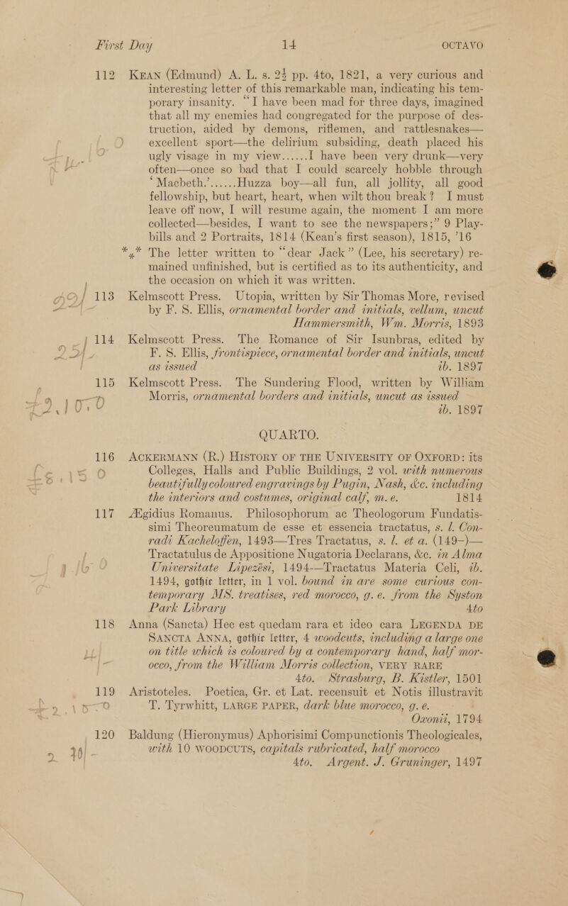 9 a Be: 118 119 KEAN (Edmund) A. L. s. 24 pp. 4to, 1821, a very curious and interesting letter of this remarkable man, indicating his tem- porary insanity. “I have been mad for three days, imagined that all my enemies had congregated for the purpose of des- truction, aided by demons, riflemen, and rattlesnakes— excellent sport—the delirium subsiding, death placed his often—once so bad that I could scarcely hobble through “Macbeth.’...... Huzza boy—all fun, all jollity, all good fellowship, but heart, heart, when wilt thou break? I must leave off now, I will resume again, the moment I am more collected—hesides, I want to see the newspapers;” 9 Play- bills and 2 Portraits, 1814 (Kean’s first season), 1815, 716 x The letter written to “dear Jack” (Lee, his secretary) re- mained unfinished, but is certified as to its authenticity, and the occasion on which it was written. Kelmscott Press. Utopia, written by Sir Thomas More, revised by F. S. Ellis, ornamental border and initials, vellum, wncut Hammersmith, Wm. Morris, 1893 Kelmscott Press. The Romance of Sir Isunbras, edited by F. 8. Ellis, frontispiece, ornamental border and initials, uncut as issued ab. 1897 Kelmscott Press. The Sundering Flood, written by William Morris, ornamental borders and initials, uncut as issued ib. 1897 QUARTO. ACKERMANN (R.) History oF THE UNIVERSITY OF OXFORD: its Colleges, Halls and Public Buildings, 2 vol. wth numerous beautifully coloured engravings by Pugin, Nash, &amp;c. including the interiors and costumes, original calf, m. e. 1814 Agidius Romanus. Philosophorum ac Theologorum Fundatis- simi Theoreumatum de esse et essencia tractatus, s. 1. Con- radi Kachelofien, 1493—Tres Tractatus, s. J. e¢ a. (149-)— Tractatulus de Appositione Nugatoria Declarans, &amp;e. 72 Alma Oniversitate Lipezési, 1494-—Tractatus Materia Celi, 7d. 1494, gothic letter, in 1 vol. bound in are some curious con- temporary MWS. treatises, red morocco, g.e. from the Syston Park [nbrary 4to Anna (Sancta) Hec est quedam rara et ideo cara LEGENDA DE SANCTA ANNA, gothic fetter, 4 woodcuts, including a large one on title which is coloured by a contemporary hand, half mor- occo, from the William Morris collection, VERY RARE 4to. Strasburg, B. Kistler, 1501 Aristoteles. Poetica, Gr. et Lat. recensuit et Notis illustravit T. Tyrwhitt, LARGE PAPER, dark blue morocco, g. é. ee Oxonii, 179 Baldung (Hieronymus) Aphorisimi Compunctionis Theologicales, with 10 woopcutTs, capitals rubricated, half morocco 4to. Argent. J. Gruninger, 1497