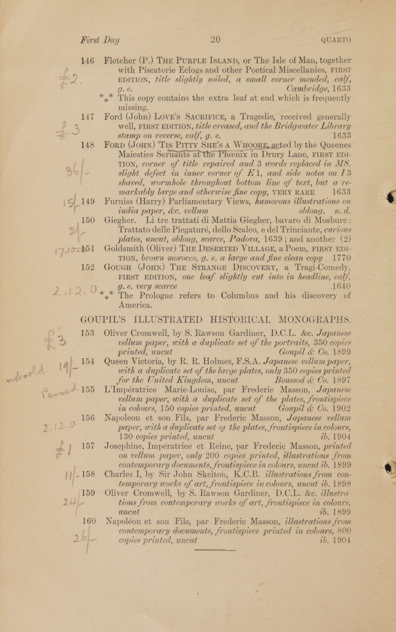146 Fletcher (P.) Tor PurpLE IsLanpD, or The Isle of Man, together / with Piscatorie Eclogs and other Poetical Miscellanies, FIRST os a ae EDITION, title slightly soiled, a small corner mended, calf, g. @. Cambridge, 1633 *.* This copy contains the extra leaf at end which is frequently missing. 147 - Ford. chy LOVE’S SACRIFICE, a Tragedie, received generally 4 well, FIRST EDITION, title creased, and the Bridgwater Library - stamp on reverse, calf, g. e. 1633 148 Forp (Jonn) ’Tis Prrry SHE'S A Wxoorg, acted by the Queenes Maiesties Seruants at the Phoenix in Drury Lane, FIRST EDI- TION, corner of title repaired and 3 words replaced 4 in MS. slight defect in inner corner of 1, and side notes on 13 shaved, wormhole throughout bottom line of text, but a re- markably large and otherwise fine copy, VERY RARE 1633 | 149 Furniss (Harry) Parliamentary Views, humorous illustrations on [ india paper, &amp;c. vellum oblong. n.d. 150 Ghiegher. Li tre trattati di Mattia Giegher, bavaro di Mosbure : Trattato delle Piegaturé, dello Sealco, e del Trinciante, curzous plates, uncut, oblong, scarce, Padova, 1639 ; and another (2) ~ j»e<b51 Goldsmith (Oliver) Toe DesERTED VILLAGE, a Poem, FIRST EDI- TION, brown morocco, g. é. a large and fine clean copy 1770 152 GoucnH (JoHN) THe Strance Discovery, a Tragi-Comedy, FIRST EDITION, one leaf slightly cut into in headline, calf, ~ ee ee ae 8. g.e. very scarce 1640 iets *.* The Prologue refers to Columbus and his discovery of America. GOUPIL’S ILLUSTRATED HISTORICAL MONOGRAPHS. af 153 Oliver Cromwell, by S. Rawson Gardiner, D.C.L. &amp;c. Japanese re vellum paper, with a duplicate set of the portraits, 350 copies fi printed, uncut Goupil &amp; Co. 1899 154 Queen Victoria, by R. R. Holmes, F.S.A. Japanese vellum paper, | 4, with a duplicate set of the large plates, only 350 copies printed wit ) Sor the United Kingdom, uncut Boussod &amp; Co. 1897 155 L’Impératrice Marie-Louise, par Frederic Masson, Japanese vellum paper, with a duplicate set of the plates, frontispiece in colours, 150 copies printed, uncut Goupil &amp; Co. 1902 156 Napoleon et son Fils, par Frederic Masson, Japanese vellum paper, with a duplicate set q7 the plates, frontispiece in colours, ; 130 copies printed, uncut ib. 1904 |} 157 Josephine, Impératrice et Reine, par Frederic Masson, printed e ! on vellum paper, only 200 copies printed, Ulustrations from contemporary documents, frontispiece in colours, uncut 1b. 1899 '}/.158 Charles I, by Sir John Skelton, K.C.B. cllustrations from con- temporary works of art, frontispiece in colours, uncut ib. 1898 159 Oliver Cromwell, by S. Rawson Gardiner, D.C.L. &amp;c. illustra- tions from contemporary works of art, frontispiece in colours, uncut ab. 1899 160 Napoléon et son Fils, par Frederic Masson, zdlustrations from contemporary documents, frontispiece printed in colours, 800 AO} copies printed, uncut ib. 1904